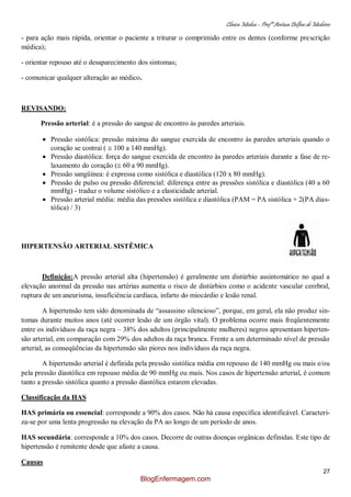 Clínica Médica – Profª Aretusa Delfino de Medeiros
27
- para ação mais rápida, orientar o paciente a triturar o comprimido entre os dentes (conforme prescrição
médica);
- orientar repouso até o desaparecimento dos sintomas;
- comunicar qualquer alteração ao médico.
REVISANDO:
Pressão arterial: é a pressão do sangue de encontro às paredes arteriais.
Pressão sistólica: pressão máxima do sangue exercida de encontro às paredes arteriais quando o
coração se contrai ( 100 a 140 mmHg).
Pressão diastólica: força do sangue exercida de encontro às paredes arteriais durante a fase de re-
laxamento do coração ( 60 a 90 mmHg).
Pressão sangüínea: é expressa como sistólica e diastólica (120 x 80 mmHg).
Pressão de pulso ou pressão diferencial: diferença entre as pressões sistólica e diastólica (40 a 60
mmHg) - traduz o volume sistólico e a elasticidade arterial.
Pressão arterial média: média das pressões sistólica e diastólica (PAM = PA sistólica + 2(PA dias-
tólica) / 3)
HIPERTENSÃO ARTERIAL SISTÊMICA
Definição:A pressão arterial alta (hipertensão) é geralmente um distúrbio assintomático no qual a
elevação anormal da pressão nas artérias aumenta o risco de distúrbios como o acidente vascular cerebral,
ruptura de um aneurisma, insuficiência cardíaca, infarto do miocárdio e lesão renal.
A hipertensão tem sido denominada de “assassino silencioso”, porque, em geral, ela não produz sin-
tomas durante muitos anos (até ocorrer lesão de um órgão vital). O problema ocorre mais freqüentemente
entre os indivíduos da raça negra – 38% dos adultos (principalmente mulheres) negros apresentam hiperten-
são arterial, em comparação com 29% dos adultos da raça branca. Frente a um determinado nível de pressão
arterial, as conseqüências da hipertensão são piores nos indivíduos da raça negra.
A hipertensão arterial é definida pela pressão sistólica média em repouso de 140 mmHg ou mais e/ou
pela pressão diastólica em repouso média de 90 mmHg ou mais. Nos casos de hipertensão arterial, é comum
tanto a pressão sistólica quanto a pressão diastólica estarem elevadas.
Classificação da HAS
HAS primária ou essencial: corresponde a 90% dos casos. Não há causa específica identificável. Caracteri-
za-se por uma lenta progressão na elevação da PA ao longo de um período de anos.
HAS secundária: corresponde a 10% dos casos. Decorre de outras doenças orgânicas definidas. Este tipo de
hipertensão é remitente desde que afaste a causa.
Causas
BlogEnfermagem.com
 