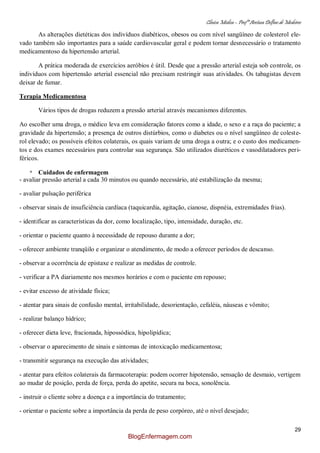 Clínica Médica – Profª Aretusa Delfino de Medeiros
29
As alterações dietéticas dos indivíduos diabéticos, obesos ou com nível sangüíneo de colesterol ele-
vado também são importantes para a saúde cardiovascular geral e podem tornar desnecessário o tratamento
medicamentoso da hipertensão arterial.
A prática moderada de exercícios aeróbios é útil. Desde que a pressão arterial esteja sob controle, os
indivíduos com hipertensão arterial essencial não precisam restringir suas atividades. Os tabagistas devem
deixar de fumar.
Terapia Medicamentosa
Vários tipos de drogas reduzem a pressão arterial através mecanismos diferentes.
Ao escolher uma droga, o médico leva em consideração fatores como a idade, o sexo e a raça do paciente; a
gravidade da hipertensão; a presença de outros distúrbios, como o diabetes ou o nível sangüíneo de coleste-
rol elevado; os possíveis efeitos colaterais, os quais variam de uma droga a outra; e o custo dos medicamen-
tos e dos exames necessários para controlar sua segurança. São utilizados diuréticos e vasodilatadores peri-
féricos.
* Cuidados de enfermagem
- avaliar pressão arterial a cada 30 minutos ou quando necessário, até estabilização da mesma;
- avaliar pulsação periférica
- observar sinais de insuficiência cardíaca (taquicardia, agitação, cianose, dispnéia, extremidades frias).
- identificar as características da dor, como localização, tipo, intensidade, duração, etc.
- orientar o paciente quanto à necessidade de repouso durante a dor;
- oferecer ambiente tranqüilo e organizar o atendimento, de modo a oferecer períodos de descanso.
- observar a ocorrência de epistaxe e realizar as medidas de controle.
- verificar a PA diariamente nos mesmos horários e com o paciente em repouso;
- evitar excesso de atividade física;
- atentar para sinais de confusão mental, irritabilidade, desorientação, cefaléia, náuseas e vômito;
- realizar balanço hídrico;
- oferecer dieta leve, fracionada, hipossódica, hipolipídica;
- observar o aparecimento de sinais e sintomas de intoxicação medicamentosa;
- transmitir segurança na execução das atividades;
- atentar para efeitos colaterais da farmacoterapia: podem ocorrer hipotensão, sensação de desmaio, vertigem
ao mudar de posição, perda de força, perda do apetite, secura na boca, sonolência.
- instruir o cliente sobre a doença e a importância do tratamento;
- orientar o paciente sobre a importância da perda de peso corpóreo, até o nível desejado;
BlogEnfermagem.com
 