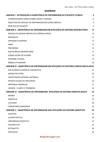 Clínica Médica – Profª Aretusa Delfino de Medeiros
SUMÁRIO
UNIDADE I - INTRODUÇÃO À ASSISTÊNCIA DE ENFERMAGEM AO PACIENTE CLÍNICO 6
CONSIDERAÇÕES GERAIS SOBRE SAÚDE X DOENÇA 6
OBJETIVOS DO SERVIÇO DE ENFERMAGEM EM CLÍNICA MÉDICA: 8
DIREITOS DO PACIENTE 8
UNIDADE II - ASSISTÊNCIA DE ENFERMAGEM EM AFECÇÕES DO SISTEMA RESPIRATÓRIO 10
DOENÇA PULMONAR OBSTRUTIVA CRÔNICA (DPOC) 10
BRONQUITE 12
ENFISEMA PULMONAR 12
ASMA 13
PNEUMONIA 15
INSUFICIÊNCIA RESPIRATÓRIA 17
EDEMA AGUDO DE PULMÃO 18
DERRAME PLEURAL 19
EMBOLIA PULMONAR 20
UNIDADE III - ASSISTÊNCIA DE ENFERMAGEM EM AFECÇÕES DO SISTEMA CARDIOVASCULAR22
INSUFICIÊNCIA CARDÍACA CONGESTIVA 23
ANGINA PECTORIS 25
HIPERTENSÃO ARTERIAL SISTÊMICA 27
INFARTO AGUDO DO MIOCÁRDIO 30
ARRITMIAS CARDÍACAS 31
VARIZES, FLEBITE E TROMBOSE 33
UNIDADE IV - ASSISTÊNCIA DE ENFERMAGEM AFECÇÕES DO SISTEMA HEMATOLÓGICO 34
ANEMIA 34
HEMOFILIA 37
LEUCEMIA 39
TRANSFUSÃO SANGUÍNEA 42
UNIDADE V - ASSISTÊNCIA DE ENFERMAGEM NAS AFECÇÕES DO SISTEMA DIGESTIVO 44
GASTRITE 44
ÚLCERA PÉPTICA 45
HEMORRAGIA DIGESTIVA 47
PANCREATITE 48
ESTOMATITE 49
ESOFAGITE 49
BlogEnfermagem.com
 