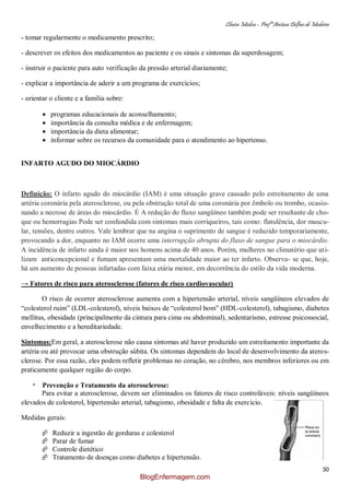 Clínica Médica – Profª Aretusa Delfino de Medeiros
30
- tomar regularmente o medicamento prescrito;
- descrever os efeitos dos medicamentos ao paciente e os sinais e sintomas da superdosagem;
- instruir o paciente para auto verificação da pressão arterial diariamente;
- explicar a importância de aderir a um programa de exercícios;
- orientar o cliente e a família sobre:
programas educacionais de aconselhamento;
importância da consulta médica e de enfermagem;
importância da dieta alimentar;
informar sobre os recursos da comunidade para o atendimento ao hipertenso.
INFARTO AGUDO DO MIOCÁRDIO
Definição: O infarto agudo do miocárdio (IAM) é uma situação grave causado pelo estreitamento de uma
artéria coronária pela aterosclerose, ou pela obstrução total de uma coronária por êmbolo ou trombo, ocasio-
nando a necrose de áreas do miocárdio. É A redução do fluxo sangüíneo também pode ser resultante de cho-
que ou hemorragias Pode ser confundida com sintomas mais corriqueiros, tais como: flatulência, dor muscu-
lar, tensões, dentre outros. Vale lembrar que na angina o suprimento de sangue é reduzido temporariamente,
provocando a dor, enquanto no IAM ocorre uma interrupção abrupta do fluxo de sangue para o miocárdio.
A incidência de infarto ainda é maior nos homens acima de 40 anos. Porém, mulheres no climatério que uti-
lizam anticoncepcional e fumam apresentam uma mortalidade maior ao ter infarto. Observa- se que, hoje,
há um aumento de pessoas infartadas com faixa etária menor, em decorrência do estilo da vida moderna.
→ Fatores de risco para aterosclerose (fatores de risco cardiovascular)
O risco de ocorrer aterosclerose aumenta com a hipertensão arterial, níveis sangüíneos elevados de
“colesterol ruim” (LDL-colesterol), níveis baixos de “colesterol bom” (HDL-colesterol), tabagismo, diabetes
mellitus, obesidade (principalmente da cintura para cima ou abdominal), sedentarismo, estresse psicossocial,
envelhecimento e a hereditariedade.
Sintomas:Em geral, a aterosclerose não causa sintomas até haver produzido um estreitamento importante da
artéria ou até provocar uma obstrução súbita. Os sintomas dependem do local de desenvolvimento da ateros-
clerose. Por essa razão, eles podem refletir problemas no coração, no cérebro, nos membros inferiores ou em
praticamente qualquer região do corpo.
* Prevenção e Tratamento da aterosclerose:
Para evitar a aterosclerose, devem ser eliminados os fatores de risco controláveis: níveis sangüíneos
elevados de colesterol, hipertensão arterial, tabagismo, obesidade e falta de exercício.
Medidas gerais:
 Reduzir a ingestão de gorduras e colesterol
 Parar de fumar
 Controle dietético
 Tratamento de doenças como diabetes e hipertensão.
BlogEnfermagem.com
 