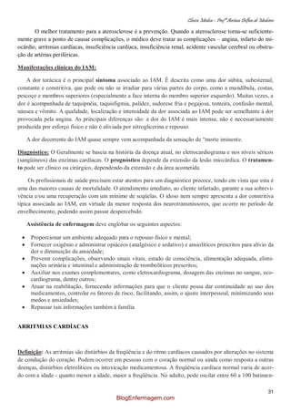 Clínica Médica – Profª Aretusa Delfino de Medeiros
31
O melhor tratamento para a aterosclerose é a prevenção. Quando a aterosclerose torna-se suficiente-
mente grave a ponto de causar complicações, o médico deve tratar as complicações – angina, infarto do mi-
ocárdio, arritmias cardíacas, insuficiência cardíaca, insuficiência renal, acidente vascular cerebral ou obstru-
ção de artérias periféricas.
Manifestações clínicas do IAM:
A dor torácica é o principal sintoma associado ao IAM. É descrita como uma dor súbita, subesternal,
constante e constritiva, que pode ou não se irradiar para várias partes do corpo, como a mandíbula, costas,
pescoço e membros superiores (especialmente a face interna do membro superior esquerdo). Muitas vezes, a
dor é acompanhada de taquipnéia, taquisfigmia, palidez, sudorese fria e pegajosa, tonteira, confusão mental,
náusea e vômito. A qualidade, localização e intensidade da dor associada ao IAM pode ser semelhante à dor
provocada pela angina. As principais diferenças são: a dor do IAM é mais intensa; não é necessariamente
produzida por esforço físico e não é aliviada por nitroglicerina e repouso.
A dor decorrente do IAM quase sempre vem acompanhada da sensação de “morte iminente.
Diagnóstico: O Geralmente se baseia na história da doença atual, no eletrocardiograma e nos níveis séricos
(sangüíneos) das enzimas cardíacas. O prognóstico depende da extensão da lesão miocárdica. O tratamen-
to pode ser clínico ou cirúrgico, dependendo da extensão e da área acometida.
Os profissionais de saúde precisam estar atentos para um diagnóstico precoce, tendo em vista que esta é
uma das maiores causas de mortalidade. O atendimento imediato, ao cliente infartado, garante a sua sobrevi-
vência e/ou uma recuperação com um mínimo de seqüelas. O idoso nem sempre apresenta a dor constritiva
típica associada ao IAM, em virtude da menor resposta dos neurotransmissores, que ocorre no período de
envelhecimento, podendo assim passar despercebido.
Assistência de enfermagem deve englobar os seguintes aspectos:
Proporcionar um ambiente adequado para o repouso físico e mental;
Fornecer oxigênio e administrar opiáceos (analgésico e sedativo) e ansiolíticos prescritos para alívio da
dor e diminuição da ansiedade;
Prevenir complicações, observando sinais vitais, estado de consciência, alimentação adequada, elimi-
nações urinária e intestinal e administração de trombolíticos prescritos;
Auxiliar nos exames complementares, como eletrocardiograma, dosagem das enzimas no sangue, eco-
cardiograma, dentre outros;
Atuar na reabilitação, fornecendo informações para que o cliente possa dar continuidade ao uso dos
medicamentos, controlar os fatores de risco, facilitando, assim, o ajuste interpessoal, minimizando seus
medos e ansiedades;
Repassar tais informações também à família
ARRITMIAS CARDÍACAS
Definição: As arritmias são distúrbios da freqüência e do ritmo cardíacos causados por alterações no sistema
de condução do coração. Podem ocorrer em pessoas com o coração normal ou ainda como resposta a outras
doenças, distúrbios eletrolíticos ou intoxicação medicamentosa. A freqüência cardíaca normal varia de acor-
do com a idade - quanto menor a idade, maior a freqüência. No adulto, pode oscilar entre 60 a 100 batimen-
BlogEnfermagem.com
 