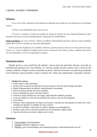 Clínica Médica – Profª Aretusa Delfino de Medeiros
33
VARIZES, FLEBITE E TROMBOSE
Definições:
Varizes são várias superfícies anormalmanete dilatadas provocadas por incompetência da circulação
venosa.
A flebite é uma inflamação que ocorre na veia.
A trombose é quando se forma um coágulo de sangue no interior do vaso sanguíneo.Quando as duas
situações anteriores ocorrem simultaneamente, chamamos de trombloflebite.
Fatores de Risco: As veias varicosas afetam as mulheres especialmente grávidas e pessoas cujas ocupações
exijam ficar em pé ou sentados por períodos prolongados.
Ocorre com mais freqüência nos membros inferiores, porém possam acontecer em outras partes do orga-
nismo ( ex: varizes esofágicas).Também pode ocorrer em pessoas com Câncer, obesos, mulheres que fazem
uso de contraceptivo oral, em coagulopatia, cirurgias.
Manifestações Clínicas:
Quando apenas as veias superficiais são afetadas, a pessoa pode não apresentar sintomas, mas pode ser
pertubada pela aparência das veias dilatadas. Os sintomas quando presentes podem tomar a forma de dor
contínua, câimbras e fadiga muscular aumentada nas pernas, edema de tornozelo e sensação de peso.Quando
ocorre obstrução venosa profunda os sinais e sintomas são> edema, dor, pigmentação e ulcerações, infecção.
* Medidas Preventivas:
Evitar meias e cintos apertados;
Evitar cruzar as pernas na altura das coxas ou sentar ou ficar em pé por longos períodos;
Mudar frequentemente de posição, especialmente os acamados;
Elevar as pernas quando estiverem cansadas;
Fazer caminhada ou outros exercícios físicos;
Utilizar as meias elásticas de cano longo, especialmente mulheres grávidas;
Avise seu médico se você tem um histórico de varizes, e faz uso de estrógenos;
Evite fumar;
Procurar evitar traumatismo no braço ou na perna ( causado por uma queda) ou lesões das veias (
causadas por injeções ou agulhas de aceso venoso);
Se estiver confinado a uma cama ou cadeira, alongue-se com freqüência;
Estique os pés como se estivesse pisando em um acelerador e depois relaxe.
Faça movimentos com um pé e depois com o outro.
Tratamento:
√ Farmacológico: anticoagulantes;
√ Cirúrgico: fazendo a ligação de veias;
√ Paliativo: que a escleroterapia, uma substância química é introduzida dentro da veia.
BlogEnfermagem.com
 