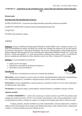 Clínica Médica – Profª Aretusa Delfino de Medeiros
34
UNIDADE IV - ASSISTÊNCIA DE ENFERMAGEM AFECÇÕES DO SISTEMA HEMATOLÓGI-
CO
Relembrando:
ELEMENTOS FIGURADOS DO SANGUE:
GLÓBULOS BRANCOS – Leucócitos,macrófagos,basófilos,neutrófilos,monócitos,eosinófilos
GLÓBULOS VERMELHOS- eritrócitos,hemácias,hemoglobina,hematócrito
PLAQUETAS
PLASMA: parte líquida do sangue
ANEMIA
Definição: Anemia é definida pela Organização Mundial de Saúde (OMS) como a condição na qual o con-
teúdo de hemoglobina no sangue está abaixo do normal como resultado da carência de um ou mais nutrien-
tes essenciais, seja qual for a causa dessa deficiência. Diz-se haver anemia quando a concentração da hemo-
globina sanguínea diminui aquém de níveis arbitrados pela Organização Mundial de Saúde em 13 g/dL para
homens, 12 g/dL para mulheres, e 11 g/dL para gestantes e crianças entre 6 meses e 6 anos. As anemias po-
dem ser causadas por deficiência de vários nutrientes como Ferro, Zinco, Vitamina B12 e proteínas.
Etiologia As causas principais de anemia são:
perda excessiva de sangue
deficiências e anomalias de produção de hemácias, e
destruição excessiva de hemácias
Classificação
As anemias se classificam de acordo com o tamanho das hemácias:
Microcíticas: anemia ferropriva (a mais comum de todas), hemoglobinopatias (talassemia, hemoglobinopa-
tia C, hemoglobinopatia E), secundárias a algumas doenças crônicas, anemia sideroblástica.
Macrocíticas: anemia megaloblástica, anemia perniciosa, alcoolismo, devido ao uso de certos medicamen-
tos (Metrotrexato, Zidovudina)
Normocítica: por perda de sangue, anemia aplásica, anemia falciforme, secundárias a doenças crônicas.
Algumas anemias:
→ ANEMIA FERROPRIVA - é muito mais comum que as demais (estima-se que 90% das anemias sejam
causadas por carência de Ferro). O Ferro é um nutriente essencial para a vida e atua principalmente na sínte-
se (fabricação) das células vermelhas do sangue e no transporte do Oxigênio para todas as células do corpo.
Crianças, gestantes, lactantes (mulheres que estão amamentando), meninas adolescentes e mulheres
adultas em fase de reprodução são os grupos mais afetados pela doença, muito embora homens -adolescentes
e adultos- e os idosos também possam ser afetados por ela.
BlogEnfermagem.com
 