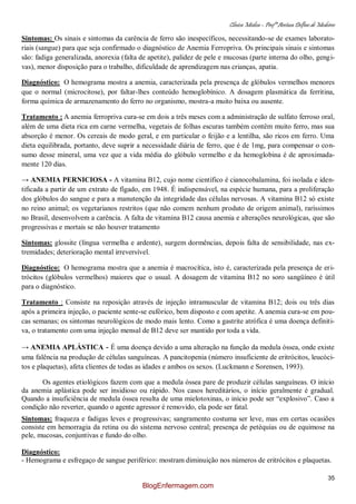 Clínica Médica – Profª Aretusa Delfino de Medeiros
35
Sintomas: Os sinais e sintomas da carência de ferro são inespecíficos, necessitando-se de exames laborato-
riais (sangue) para que seja confirmado o diagnóstico de Anemia Ferropriva. Os principais sinais e sintomas
são: fadiga generalizada, anorexia (falta de apetite), palidez de pele e mucosas (parte interna do olho, gengi-
vas), menor disposição para o trabalho, dificuldade de aprendizagem nas crianças, apatia.
Diagnóstico: O hemograma mostra a anemia, caracterizada pela presença de glóbulos vermelhos menores
que o normal (microcitose), por faltar-lhes conteúdo hemoglobínico. A dosagem plasmática da ferritina,
forma química de armazenamento do ferro no organismo, mostra-a muito baixa ou ausente.
Tratamento : A anemia ferropriva cura-se em dois a três meses com a administração de sulfato ferroso oral,
além de uma dieta rica em carne vermelha, vegetais de folhas escuras também contêm muito ferro, mas sua
absorção é menor. Os cereais de modo geral, e em particular o feijão e a lentilha, são ricos em ferro. Uma
dieta equilibrada, portanto, deve suprir a necessidade diária de ferro, que é de 1mg, para compensar o con-
sumo desse mineral, uma vez que a vida média do glóbulo vermelho e da hemoglobina é de aproximada-
mente 120 dias.
→ ANEMIA PERNICIOSA - A vitamina B12, cujo nome científico é cianocobalamina, foi isolada e iden-
tificada a partir de um extrato de fígado, em 1948. É indispensável, na espécie humana, para a proliferação
dos glóbulos do sangue e para a manutenção da integridade das células nervosas. A vitamina B12 só existe
no reino animal; os vegetarianos restritos (que não comem nenhum produto de origem animal), raríssimos
no Brasil, desenvolvem a carência. A falta de vitamina B12 causa anemia e alterações neurológicas, que são
progressivas e mortais se não houver tratamento
Sintomas: glossite (língua vermelha e ardente), surgem dormências, depois falta de sensibilidade, nas ex-
tremidades; deterioração mental irreversível.
Diagnóstico: O hemograma mostra que a anemia é macrocítica, isto é, caracterizada pela presença de eri-
trócitos (glóbulos vermelhos) maiores que o usual. A dosagem de vitamina B12 no soro sangüíneo é útil
para o diagnóstico.
Tratamento : Consiste na reposição através de injeção intramuscular de vitamina B12; dois ou três dias
após a primeira injeção, o paciente sente-se eufórico, bem disposto e com apetite. A anemia cura-se em pou-
cas semanas; os sintomas neurológicos de modo mais lento. Como a gastrite atrófica é uma doença definiti-
va, o tratamento com uma injeção mensal de B12 deve ser mantido por toda a vida.
→ ANEMIA APLÁSTICA - É uma doença devido a uma alteração na função da medula óssea, onde existe
uma falência na produção de células sanguíneas. A pancitopenia (número insuficiente de eritrócitos, leucóci-
tos e plaquetas), afeta clientes de todas as idades e ambos os sexos. (Luckmann e Sorensen, 1993).
Os agentes etiológicos fazem com que a medula óssea pare de produzir células sanguíneas. O início
da anemia aplástica pode ser insidioso ou rápido. Nos casos hereditários, o início geralmente é gradual.
Quando a insuficiência de medula óssea resulta de uma mielotoxinas, o início pode ser “explosivo”. Caso a
condição não reverter, quando o agente agressor é removido, ela pode ser fatal.
Sintomas: fraqueza e fadigas leves e progressivas; sangramento costuma ser leve, mas em certas ocasiões
consiste em hemorragia da retina ou do sistema nervoso central; presença de petéquias ou de equimose na
pele, mucosas, conjuntivas e fundo do olho.
Diagnóstico:
- Hemograma e esfregaço de sangue periférico: mostram diminuição nos números de eritrócitos e plaquetas.
BlogEnfermagem.com
 
