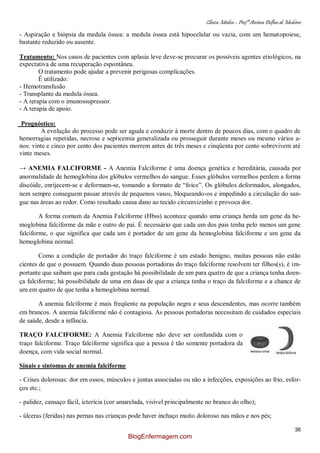 Clínica Médica – Profª Aretusa Delfino de Medeiros
36
- Aspiração e biópsia da medula óssea: a medula óssea está hipocelular ou vazia, com um hematopoiese,
bastante reduzido ou ausente.
Tratamento: Nos casos de pacientes com aplasia leve deve-se procurar os possíveis agentes etiológicos, na
expectativa de uma recuperação espontânea.
O tratamento pode ajudar a prevenir perigosas complicações.
É utilizado:
- Hemotransfusão
- Transplante da medula óssea.
- A terapia com o imunossupressor.
- A terapia de apoio.
Prognóstico:
A evolução do processo pode ser aguda e conduzir à morte dentro de poucos dias, com o quadro de
hemorragias repetidas, necrose e septicemia generalizada ou prosseguir durante meses ou mesmo vários a-
nos: vinte e cinco por cento dos pacientes morrem antes de três meses e cinqüenta por cento sobrevivem até
vinte meses.
→ ANEMIA FALCIFORME - A Anemia Falciforme é uma doença genética e hereditária, causada por
anormalidade de hemoglobina dos glóbulos vermelhos do sangue. Esses glóbulos vermelhos perdem a forma
discóide, enrijecem-se e deformam-se, tomando a formato de “foice”. Os glóbulos deformados, alongados,
nem sempre conseguem passar através de pequenos vasos, bloqueando-os e impedindo a circulação do san-
gue nas áreas ao redor. Como resultado causa dano ao tecido circunvizinho e provoca dor.
A forma comum da Anemia Falciforme (Hbss) acontece quando uma criança herda um gene da he-
moglobina falciforme da mãe e outro do pai. É necessário que cada um dos pais tenha pelo menos um gene
falciforme, o que significa que cada um é portador de um gene da hemoglobina falciforme e um gene da
hemoglobina normal.
Como a condição de portador do traço falciforme é um estado benigno, muitas pessoas não estão
cientes de que o possuem. Quando duas pessoas portadoras do traço falciforme resolvem ter filhos(s), é im-
portante que saibam que para cada gestação há possibilidade de um para quatro de que a criança tenha doen-
ça falciforme; há possibilidade de uma em duas de que a criança tenha o traço da falciforme e a chance de
um em quatro de que tenha a hemoglobina normal.
A anemia falciforme é mais freqüente na população negra e seus descendentes, mas ocorre também
em brancos. A anemia falciforme não é contagiosa. As pessoas portadoras necessitam de cuidados especiais
de saúde, desde a infância.
TRAÇO FALCIFORME: A Anemia Falciforme não deve ser confundida com o
traço falciforme. Traço falciforme significa que a pessoa é tão somente portadora da
doença, com vida social normal.
Sinais e sintomas de anemia falciforme
- Crises dolorosas: dor em ossos, músculos e juntas associadas ou não a infecções, exposições ao frio, esfor-
ços etc.;
- palidez, cansaço fácil, icterícia (cor amarelada, visível principalmente no branco do olho);
- úlceras (feridas) nas pernas nas crianças pode haver inchaço muito doloroso nas mãos e nos pés;
BlogEnfermagem.com
 