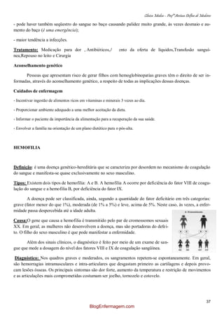 Clínica Médica – Profª Aretusa Delfino de Medeiros
37
- pode haver também seqüestro do sangue no baço causando palidez muito grande, às vezes desmaio e au-
mento do baço (é uma emergência);
- maior tendência a infecções.
Tratamento: Medicação para dor , Antibióticos,Aumento da oferta de líquidos,Transfusão sanguí-
nea,Repouso no leito e Cirurgia
Aconselhamento genético
Pessoas que apresentam risco de gerar filhos com hemoglobinopatias graves têm o direito de ser in-
formadas, através do aconselhamento genético, a respeito de todas as implicações dessas doenças.
Cuidados de enfermagem
- Incentivar ingestão de alimentos ricos em vitaminas e minerais 3 vezes ao dia.
- Proporcionar ambiente adequado a uma melhor aceitação da dieta.
- Informar o paciente da importância da alimentação para a recuperação da sua saúde.
- Envolver a família na orientação de um plano dietético para o pós-alta.
HEMOFILIA
Definição: é uma doença genético-hereditária que se caracteriza por desordem no mecanismo de coagulação
do sangue e manifesta-se quase exclusivamente no sexo masculino.
Tipos: Existem dois tipos de hemofilia: A e B. A hemofilia A ocorre por deficiência do fator VIII de coagu-
lação do sangue e a hemofilia B, por deficiência do fator IX.
A doença pode ser classificada, ainda, segundo a quantidade do fator deficitário em três categorias:
grave (fator menor do que 1%), moderada (de 1% a 5%) e leve, acima de 5%. Neste caso, às vezes, a enfer-
midade passa despercebida até a idade adulta.
Causa:O gene que causa a hemofilia é transmitido pelo par de cromossomos sexuais
XX. Em geral, as mulheres não desenvolvem a doença, mas são portadoras do defei-
to. O filho do sexo masculino é que pode manifestar a enfermidade.
Além dos sinais clínicos, o diagnóstico é feito por meio de um exame de san-
gue que mede a dosagem do nível dos fatores VIII e IX de coagulação sangüínea.
Diagnóstico: Nos quadros graves e moderados, os sangramentos repetem-se espontaneamente. Em geral,
são hemorragias intramusculares e intra-articulares que desgastam primeiro as cartilagens e depois provo-
cam lesões ósseas. Os principais sintomas são dor forte, aumento da temperatura e restrição de movimentos
e as articulações mais comprometidas costumam ser joelho, tornozelo e cotovelo.
BlogEnfermagem.com
 