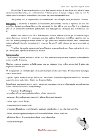 Clínica Médica – Profª Aretusa Delfino de Medeiros
38
Os episódios de sangramento podem ocorrer logo no primeiro ano de vida do paciente sob a forma de
equimoses (manchas roxas), que se tornam mais evidentes quando a criança começa a andar e a cair. No
entanto, quando acometem a musculatura das costas, não costumam exteriorizar-se.
Nos quadros leves, o sangramento ocorre em situações como cirurgias, extração de dentes e traumas.
Tratamento: O tratamento da hemofilia evoluiu muito e, basicamente, consiste na reposição do fator anti-
hemofílico. Paciente com hemofilia A recebe a molécula do fator VIII, e com hemofilia B, a molécula do
fator IX. Os hemocentros distribuem gratuitamente essa medicação que é fornecida pelo Ministério da Saú-
de.
Quanto mais precoce for o início do tratamento, menores serão as seqüelas que deixarão os sangra-
mentos. Por isso, o paciente deve ter em casa a dose de urgência do fator anti-hemofílico específico para seu
caso e ser treinado para aplicá-la em si mesmo tão logo apareçam os primeiros sintomas. Deve também fazer
também aplicações de gelo, no mínimo, três vezes por dia, por 15 ou 20 minutos, até que a hemorragia es-
tanque.
Vencida a fase aguda, o portador de hemofilia deve ser encaminhado para fisioterapia a fim de refor-
çar a musculatura e promover estabilidade articular.
Recomendações
· Os pais devem procurar assistência médica se o filho apresentar sangramentos freqüentes e desproporcio-
nais ao tamanho do trauma;
·Manchas roxas que aparecem no bebê quando bate nas grades do berço podem ser um sinal de alerta para
diagnóstico da hemofilia;
·Os pais precisam ser orientados para saber como lidar com o filho hemofílico e devem estimular a criança a
crescer normalmente;
·A pratica regular de exercícios que fortaleçam a musculatura é fundamental para os hemofílicos. No entan-
to, esportes como judô, rúgbi e futebol são desaconselhados;
·Episódios de sangramento devem receber tratamento o mais depressa possível para evitar as seqüelas mus-
culares e articulares causadas pela hemorragia.
* Cuidados de enfermagem
- aconselhar sobre a importância de conhecer sobre o tratamento;
- aumentar a disposição para aprender sobre a hemofilia e seu tratamento;
- ensinar o processo da doença;
- proporcionar suporte emocional;
- orientar modificação do comportamento, adaptando-se as limitações impostas pela hemofilia;
- ensinar habilidade psicomotora para realizar auto-infusão ou infusão domiciliar;
- administrar fatores de coagulação conforme prescrição médica;
- realizar a crioterapia;
BlogEnfermagem.com
 