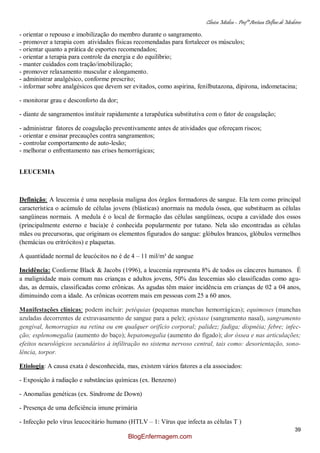 Clínica Médica – Profª Aretusa Delfino de Medeiros
39
- orientar o repouso e imobilização do membro durante o sangramento.
- promover a terapia com atividades físicas recomendadas para fortalecer os músculos;
- orientar quanto a prática de esportes recomendados;
- orientar a terapia para controle da energia e do equilíbrio;
- manter cuidados com tração/imobilização;
- promover relaxamento muscular e alongamento.
- administrar analgésico, conforme prescrito;
- informar sobre analgésicos que devem ser evitados, como aspirina, fenilbutazona, dipirona, indometacina;
- monitorar grau e desconforto da dor;
- diante de sangramentos instituir rapidamente a terapêutica substitutiva com o fator de coagulação;
- administrar fatores de coagulação preventivamente antes de atividades que ofereçam riscos;
- orientar e ensinar precauções contra sangramentos;
- controlar comportamento de auto-lesão;
- melhorar o enfrentamento nas crises hemorrágicas;
LEUCEMIA
Definição: A leucemia é uma neoplasia maligna dos órgãos formadores de sangue. Ela tem como principal
característica o acúmulo de células jovens (blásticas) anormais na medula óssea, que substituem as células
sangüineas normais. A medula é o local de formação das células sangüíneas, ocupa a cavidade dos ossos
(principalmente esterno e bacia)e é conhecida popularmente por tutano. Nela são encontradas as células
mães ou precursoras, que originam os elementos figurados do sangue: glóbulos brancos, glóbulos vermelhos
(hemácias ou eritrócitos) e plaquetas.
A quantidade normal de leucócitos no é de 4 – 11 mil/m³ de sangue
Incidência: Conforme Black & Jacobs (1996), a leucemia representa 8% de todos os cânceres humanos. É
a malignidade mais comum nas crianças e adultos jovens, 50% das leucemias são classificadas como agu-
das, as demais, classificadas como crônicas. As agudas têm maior incidência em crianças de 02 a 04 anos,
diminuindo com a idade. As crônicas ocorrem mais em pessoas com 25 a 60 anos.
Manifestações clínicas: podem incluir: petéquias (pequenas manchas hemorrágicas); equimoses (manchas
azuladas decorrentes de extravasamento de sangue para a pele); epistaxe (sangramento nasal), sangramento
gengival, hemorragias na retina ou em qualquer orifício corporal; palidez; fadiga; dispnéia; febre; infec-
ção; esplenomegalia (aumento do baço); hepatomegalia (aumento do fígado); dor óssea e nas articulações;
efeitos neurológicos secundários à infiltração no sistema nervoso central, tais como: desorientação, sono-
lência, torpor.
Etiologia: A causa exata é desconhecida, mas, existem vários fatores a ela associados:
- Exposição à radiação e substâncias químicas (ex. Benzeno)
- Anomalias genéticas (ex. Síndrome de Down)
- Presença de uma deficiência imune primária
- Infecção pelo vírus leucocitário humano (HTLV – 1: Vírus que infecta as células T )
BlogEnfermagem.com
 