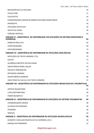 Clínica Médica – Profª Aretusa Delfino de Medeiros
MEGAESÔFAGO OU ACALASIA 50
COLELITÍASE 51
COLECISTITE 52
CONSIDERAÇÕES GERAIS DE DEMAIS AFECÇÕES DIGESTÓRIAS 52
APENDICITE 54
AFECÇÕES HEPÁTICAS 55
HEPATITES VIRAIS 56
CIRROSE HEPÁTICA 60
UNIDADE VI - ASSISTÊNCIA DE ENFERMAGEM EM AFECÇÕES DO SISTEMA ENDÓCRINO E
HORMONAL 64
DIABETES MELLITUS 65
HIPERTIEOIDISMO 69
HIPOTIREOIDISMO 70
UNIDADE VII - ASSISTÊNCIA DE ENFERMAGEM ÀS AFECÇÕES UROLÓGICAS 72
INFECÇÕES DO TRATO URINÁRIO ( ITU) 72
CISTITE 73
GLOMERULONEFRITE DIFUSA AGUDA 74
INSUFICIÊNCIA RENAL AGUDA 76
DIÁLISE E HEMODIÁLISE 77
RETENÇÃO URINÁRIA 79
INCONTINÊNCIA URINÁRIA 80
UROLITÍASE OU CÁLCULO DO TRATO URINÁRIO 81
UNIDADE VIII - ASSISTÊNCIA DE ENFERMAGEM ÀS AFECÇÕES IMUNOLÓGICAS E REUMÁTICAS
84
ARTRITE REUMATÓIDE 84
LÚPUS ERITEMATOSO 85
FEBRE REUMÁTICA 87
UNIDADE IX - ASSISTÊNCIA DE ENFERMAGEM ÀS AFECÇÕES DO SISTEMA TEGUMENTAR 89
CONSIDERAÇÕES GERAIS: 89
ÚLCERAS POR PRESSÃO 89
PSORÍASE 92
PÊNFIGO 93
UNIDADE X - ASSISTÊNCIA DE ENFERMAGEM ÀS AFECÇÕES NEUROLÓGICAS 95
ACIDENTE VASCULAR ENCEFÁLICO OU CEREBRAL (AVC) 95
DOENÇA DE PARKINSON 97
BlogEnfermagem.com
 
