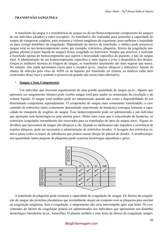 Clínica Médica – Profª Aretusa Delfino de Medeiros
42
TRANSFUSÃO SANGUÍNEA
A transfusão de sangue é a transferência de sangue ou de um hemocomponente (componente do sangue)
de um indivíduo (doador) a outro (receptor). As transfusões são realizadas para aumentar a capacidade do
sangue de transportar oxigênio, para restaurar o volume sangüíneo do organismo, para melhorar a imunidade
ou para corrigir distúrbios da coagulação. Dependendo do motivo da transfusão, o médico pode prescrever
sangue total ou um hemocomponente como, por exemplo, eritrócitos, plaquetas, fatores da coagulação san-
güínea, plasma (a parte líquida do sangue) fresco congelado ou leucócitos. Sempre que possível, é realizada
a transfusão apenas do hemocomponente que suprirá a necessidade específica do paciente, e não de sangue
total. A administração de um hemocomponente específico é mais segura e evita o desperdício dos demais.
Graças às melhores técnicas de triagem do sangue, as transfusões atualmente são mais seguras que nunca.
No entanto, elas ainda apresentam riscos para o receptor (p.ex., reações alérgicas e infecções). Apesar da
chance de infecção pelo vírus da AIDS ou da hepatite por transfusão ser remota, os médicos estão bem
conscientes desse risco e somente a prescrevem quando não existe outra alternativa.
* Sangue e Seus Componentes
Um indivíduo que necessita urgentemente de uma grande quantidade de sangue (p.ex., alguém que
apresenta um sangramento intenso) pode receber sangue total para ajudar na restauração da circulação e do
volume líquido. O sangue total também pode ser administrado quando não existe a disponibilidade de um
determinado componente separadamente. O componente do sangue mais comumente transfundido, o con-
centrado de eritrócitos (mais comumente denominado concentrado de hemácias) consegue restaurar a capa-
cidade de transporte de oxigênio do sangue. Esse hemocomponente pode ser administrado a um indivíduo
que apresenta uma hemorragia ou uma anemia grave. Muito mais caras que o concentrado de hemácias, os
eritrócitos congelados normalmente são reservados para as transfusões de tipos de sangue raros. Alguns in-
divíduos que necessitam de sangue são alérgicos a ele. Quando as medicações não impedem a ocorrência de
reações alérgicas, pode ser necessária a administração de eritrócitos lavados. A lavagem dos eritrócitos re-
move quase todos os traços de substâncias que podem causar alergia do plasma do doador. A trombocitope-
nia (quantidade muito pequena de plaquetas) pode acarretar hemorragia espontânea e grave.
A transfusão de plaquetas pode restaurar a capacidade de coagulação do sangue. Os fatores da coagula-
ção do sangue são proteínas plasmáticas que normalmente atuam em conjunto com as plaquetas para auxiliar
na coagulação sangüínea. Sem a coagulação, o sangramento não seria interrompido após uma lesão. Os con-
centrados de fatores da coagulação podem ser administrados aos indivíduos que apresentam um distúrbio
hemorrágico hereditário (p.ex., hemofilia). O plasma também é uma fonte de fatores da coagulação sangüí-
BlogEnfermagem.com
 