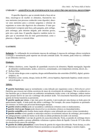 Clínica Médica – Profª Aretusa Delfino de Medeiros
44
UNIDADE V - ASSISTÊNCIA DE ENFERMAGEM NAS AFECÇÕES DO SISTEMA DIGESTÓRIO
O aparelho digestivo, que se estende desde a boca até ao
ânus, encarrega-se de receber os alimentos, fracioná-los nos
seus nutrientes (um processo conhecido como digestão), absor-
ver estes nutrientes para a corrente sanguínea e eliminar do
organismo os restos não digeríveis dos alimentos. O trato gas-
trointestinal é composto pela boca, pela garganta, pelo esôfago,
pelo estômago, pelo intestino delgado, pelo intestino grosso,
pelo reto e pelo ânus. O aparelho digestivo também inclui ór-
gãos que se encontram fora do trato gastrointestinal, como o
pâncreas, o fígado e a vesícula biliar.
GASTRITE
Definição: É a inflamação do revestimento mucoso do estômago.A mucosa do estômago oferece resistência
à irritação e normalmente pode suportar um elevado conteúdo ácido. No entanto, pode irritar-se e inflamar-
se por diferentes motivos.
Etiologia:
 Hábitos dietéticos, como: Ingestão de quantidade excessiva de alimentos; Rápida mastigação; Ingestão
de alimentos condimentados, ácidos, corrosivos, contaminados, com temperatura extrema, álcool, etc.;
 Refluxo biliar
 Uso de certas drogas como a aspirina, drogas antiinflamatórias não-esteróides (DAINE), digital, quimio-
terápicos, etc.
 Distúrbios como: uremia, choque, lesões do SNC, cirrose hepática, hipertensão hepática, tensão emocio-
nal prolongada, etc.
TIPOS:
gastrite bacteriana segue-se normalmente a uma infecção por organismos como o Helicobacter pylori
(bactérias que crescem nas células secretoras de muco do revestimento do estômago). Não se conhecem ou-
tras bactérias que se desenvolvam em ambientes normalmente ácidos como o do estômago, embora muitos
tipos possam fazê-lo no caso de o estômago não produzir ácido. Tal crescimento bacteriano pode provocar
gastrite de forma transitória ou persistente.
gastrite aguda por stress, o tipo mais grave de gastrite, é provocada por uma doença ou lesão grave de
aparecimento rápido. A lesão pode não afetar o estômago. Por exemplo, são causas freqüentes as queimadu-
ras extensas e as lesões que provocam hemorragias maciças.
gastrite erosiva crônica pode ser secundária a substâncias irritantes como os medicamentos,
gastrite viral ou por fungos pode desenvolver-se em doentes crônicos ou imunodeprimidos.
gastrite eosinófila pode resultar duma reação alérgica a uma infestação por certos vermes (nemátodos).
gastrite atrófica ocorre quando os anticorpos atacam o revestimento mucoso do estômago, provocando o
seu adelgaçamento e perda de muitas ou de todas as células produtoras de ácido e de enzimas.
doença de Ménétrier é um tipo de gastrite de causa desconhecida. Nesta, as paredes do estômago desen-
volvem pregas grandes e grossas, glândulas volumosas e quistos cheios de líquido. Cerca de 10 % dos afeta-
dos desenvolvem cancro do estômago.
gastrite de células plasmáticas é outra forma de gastrite de origem desconhecida. Nesta doença, as célu-
las plasmáticas (um tipo de glóbulos brancos) acumulam-se nas paredes do estômago e noutros órgãos.
BlogEnfermagem.com
 