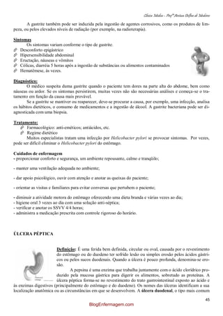 Clínica Médica – Profª Aretusa Delfino de Medeiros
45
A gastrite também pode ser induzida pela ingestão de agentes corrosivos, como os produtos de lim-
peza, ou pelos elevados níveis de radiação (por exemplo, na radioterapia).
Sintomas
Os sintomas variam conforme o tipo de gastrite.
 Desconforto epigástrico
 Hipersensibilidade abdominal
 Eructação, náuseas e vômitos
 Cólicas, diarréia 5 horas após a ingestão de substâncias ou alimentos contaminados
 Hematêmese, às vezes.
Diagnóstico:
O médico suspeita duma gastrite quando o paciente tem dores na parte alta do abdome, bem como
náuseas ou ardor. Se os sintomas persistirem, muitas vezes não são necessárias análises e começa-se o tra-
tamento em função da causa mais provável.
Se a gastrite se mantiver ou reaparecer, deve-se procurar a causa, por exemplo, uma infecção, analisa
os hábitos dietéticos, o consumo de medicamentos e a ingestão de álcool. A gastrite bacteriana pode ser di-
agnosticada com uma biopsia.
Tratamento:
 Farmacológico: anti-eméticos; antiácidos, etc.
 Regime dietético
Muitos especialistas tratam uma infecção por Helicobacter pylori se provocar sintomas. Por vezes,
pode ser difícil eliminar o Helicobacter pylori do estômago.
Cuidados de enfermagem
- proporcionar conforto e segurança, um ambiente repousante, calmo e tranqüilo;
- manter uma ventilação adequada no ambiente;
- dar apoio psicológico, ouvir com atenção e anotar as queixas do paciente;
- orientar as visitas e familiares para evitar conversas que pertubem o paciente;
- diminuir a atividade motora do estômago oferecendo uma dieta branda e várias vezes ao dia;
- higiene oral 3 vezes ao dia com uma solução anti-séptica;
- verificar e anotar os SSVV 4/4 horas;
- administra a medicação prescrita com controle rigoroso do horário.
ÚLCERA PÉPTICA
Definição: É uma ferida bem definida, circular ou oval, causada por o revestimento
do estômago ou do duodeno ter sofrido lesão ou simples erosão pelos ácidos gástri-
cos ou pelos sucos duodenais. Quando a úlcera é pouco profunda, denomina-se ero-
são.
A pepsina é uma enzima que trabalha juntamente com o ácido clorídrico pro-
duzido pela mucosa gástrica para digerir os alimentos, sobretudo as proteínas. A
úlcera péptica forma-se no revestimento do trato gastrointestinal exposto ao ácido e
às enzimas digestivos (principalmente do estômago e do duodeno). Os nomes das úlceras identificam a sua
localização anatômica ou as circunstâncias em que se desenvolvem. A úlcera duodenal, o tipo mais comum
BlogEnfermagem.com
 