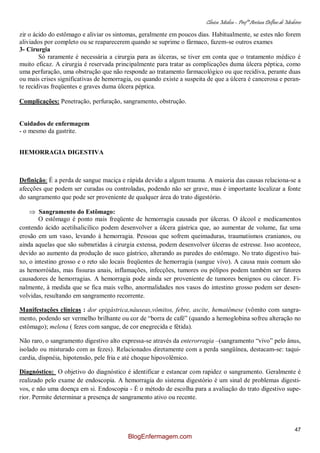 Clínica Médica – Profª Aretusa Delfino de Medeiros
47
zir o ácido do estômago e aliviar os sintomas, geralmente em poucos dias. Habitualmente, se estes não forem
aliviados por completo ou se reaparecerem quando se suprime o fármaco, fazem-se outros exames
3- Cirurgia
Só raramente é necessária a cirurgia para as úlceras, se tiver em conta que o tratamento médico é
muito eficaz. A cirurgia é reservada principalmente para tratar as complicações duma úlcera péptica, como
uma perfuração, uma obstrução que não responde ao tratamento farmacológico ou que recidiva, perante duas
ou mais crises significativas de hemorragia, ou quando existe a suspeita de que a úlcera é cancerosa e peran-
te recidivas freqüentes e graves duma úlcera péptica.
Complicações: Penetração, perfuração, sangramento, obstrução.
Cuidados de enfermagem
- o mesmo da gastrite.
HEMORRAGIA DIGESTIVA
Definição: É a perda de sangue maciça e rápida devido a algum trauma. A maioria das causas relaciona-se a
afecções que podem ser curadas ou controladas, podendo não ser grave, mas é importante localizar a fonte
do sangramento que pode ser proveniente de qualquer área do trato digestório.
Sangramento do Estômago:
O estômago é ponto mais freqüente de hemorragia causada por úlceras. O álcool e medicamentos
contendo ácido acetilsalicílico podem desenvolver a úlcera gástrica que, ao aumentar de volume, faz uma
erosão em um vaso, levando à hemorragia. Pessoas que sofrem queimaduras, traumatismos cranianos, ou
ainda aquelas que são submetidas à cirurgia extensa, podem desenvolver úlceras de estresse. Isso acontece,
devido ao aumento da produção de suco gástrico, alterando as paredes do estômago. No trato digestivo bai-
xo, o intestino grosso e o reto são locais freqüentes de hemorragia (sangue vivo). A causa mais comum são
as hemorróidas, mas fissuras anais, inflamações, infecções, tumores ou pólipos podem também ser fatores
causadores de hemorragias. A hemorragia pode ainda ser proveniente de tumores benignos ou câncer. Fi-
nalmente, à medida que se fica mais velho, anormalidades nos vasos do intestino grosso podem ser desen-
volvidas, resultando em sangramento recorrente.
Manifestações clínicas : dor epigástrica,náuseas,vômitos, febre, ascite, hematêmese (vômito com sangra-
mento, podendo ser vermelho brilhante ou cor de “borra de café” (quando a hemoglobina sofreu alteração no
estômago); melena ( fezes com sangue, de cor enegrecida e fétida).
Não raro, o sangramento digestivo alto expressa-se através da enterorragia –(sangramento “vivo” pelo ânus,
isolado ou misturado com as fezes). Relacionados diretamente com a perda sangüínea, destacam-se: taqui-
cardia, dispnéia, hipotensão, pele fria e até choque hipovolêmico.
Diagnóstico: O objetivo do diagnóstico é identificar e estancar com rapidez o sangramento. Geralmente é
realizado pelo exame de endoscopia. A hemorragia do sistema digestório é um sinal de problemas digesti-
vos, e não uma doença em si. Endoscopia - É o método de escolha para a avaliação do trato digestivo supe-
rior. Permite determinar a presença de sangramento ativo ou recente.
BlogEnfermagem.com
 
