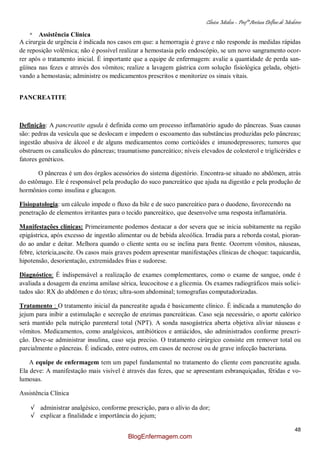 Clínica Médica – Profª Aretusa Delfino de Medeiros
48
* Assistência Clínica
A cirurgia de urgência é indicada nos casos em que: a hemorragia é grave e não responde às medidas rápidas
de reposição volêmica; não é possível realizar a hemostasia pelo endoscópio, se um novo sangramento ocor-
rer após o tratamento inicial. É importante que a equipe de enfermagem: avalie a quantidade de perda san-
güínea nas fezes e através dos vômitos; realize a lavagem gástrica com solução fisiológica gelada, objeti-
vando a hemostasia; administre os medicamentos prescritos e monitorize os sinais vitais.
PANCREATITE
Definição: A pancreatite aguda é definida como um processo inflamatório agudo do pâncreas. Suas causas
são: pedras da vesícula que se deslocam e impedem o escoamento das substâncias produzidas pelo pâncreas;
ingestão abusiva de álcool e de alguns medicamentos como corticóides e imunodepressores; tumores que
obstruem os canalículos do pâncreas; traumatismo pancreático; níveis elevados de colesterol e triglicérides e
fatores genéticos.
O pâncreas é um dos órgãos acessórios do sistema digestório. Encontra-se situado no abdômen, atrás
do estômago. Ele é responsável pela produção do suco pancreático que ajuda na digestão e pela produção de
hormônios como insulina e glucagon.
Fisiopatologia: um cálculo impede o fluxo da bile e de suco pancreático para o duodeno, favorecendo na
penetração de elementos irritantes para o tecido pancreático, que desenvolve uma resposta inflamatória.
Manifestações clínicas: Primeiramente podemos destacar a dor severa que se inicia subitamente na região
epigástrica, após excesso de ingestão alimentar ou de bebida alcoólica. Irradia para a reborda costal, pioran-
do ao andar e deitar. Melhora quando o cliente senta ou se inclina para frente. Ocorrem vômitos, náuseas,
febre, icterícia,ascite. Os casos mais graves podem apresentar manifestações clínicas de choque: taquicardia,
hipotensão, desorientação, extremidades frias e sudorese.
Diagnóstico: É indispensável a realização de exames complementares, como o exame de sangue, onde é
avaliada a dosagem da enzima amilase sérica, leucocitose e a glicemia. Os exames radiográficos mais solici-
tados são: RX do abdômen e do tórax; ultra-som abdominal; tomografias computadorizadas.
Tratamento : O tratamento inicial da pancreatite aguda é basicamente clínico. É indicada a manutenção do
jejum para inibir a estimulação e secreção de enzimas pancreáticas. Caso seja necessário, o aporte calórico
será mantido pela nutrição parenteral total (NPT). A sonda nasogástrica aberta objetiva aliviar náuseas e
vômitos. Medicamentos, como analgésicos, antibióticos e antiácidos, são administrados conforme prescri-
ção. Deve-se administrar insulina, caso seja preciso. O tratamento cirúrgico consiste em remover total ou
parcialmente o pâncreas. É indicado, entre outros, em casos de necrose ou de grave infecção bacteriana.
A equipe de enfermagem tem um papel fundamental no tratamento do cliente com pancreatite aguda.
Ela deve: A manifestação mais visível é através das fezes, que se apresentam esbranquiçadas, fétidas e vo-
lumosas.
Assistência Clínica
√ administrar analgésico, conforme prescrição, para o alívio da dor;
√ explicar a finalidade e importância do jejum;
BlogEnfermagem.com
 