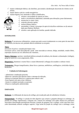Clínica Médica – Profª Aretusa Delfino de Medeiros
49
√ manter a hidratação hídrica e de eletrólitos, prevenindo a desidratação decorrente de vômitos ou di-
arréias;
√ manter aberta e pérvia a sonda nasogástrica;
√ realizar higiene oral, mantendo os lábios umidificados;
√ orientar a necessidade do repouso no leito;
√ medir a circunferência abdominal, atentando para alterações; pesar diariamente;
√ monitorizar os sinais vitais;
√ controlar glicemia capilar;
√ realizar balanço hídrico;
√ encaminhar o cliente a um grupo de apoio de alcoólicos anônimos ou de autocui-
dado para Diabetes Mellitus;
√ orientar a auto-aplicação de insulina, quando indicada.
ESTOMATITE
Definição: É um processo inflamatório, comum que pode ocorrer isoladamente ou como parte de uma doen-
ça sistêmica, da mucosa oral, podendo afetá-la totalmente ou em parte.
Tipos:
Estomatite herpética: causada pelo herpes vírus
Estomatite aftosa: causa desconhecida e pode estar associada ao estresse, fadiga, ansiedade, estados febris,
exposição excessiva ao sol, deficiência de vitaminas...
Sinais e Sintomas: queimor, tumefação,halitose,sensação de ardência, dor durante a alimentação ( disfagia),
gengivas sensíveis e com sangramento, febre.
Diagnóstico: Anamnese e exame físico e exame laboratorial ( esfregaço do exsudato e culturas virais)
Tratamento: Drogas tranquilizantes, dietas leves e pastosas, antibióticos, antifúngicos, corticóides tópicos,
bochechos.
* Cuidados de Enfermagem:
- Administrar a medicação prescrita;
-Observar o paciente para detectar sinais e sintomas de infecção;
-Oferecer ao paciente dieta leve e pastosa para reduzir a dor;
-Fazer higiene oral, para evitar a halitose;
-Anotar os cuidados prestados ao paciente;
-Checar as medicações administradas
ESOFAGITE
Definição: é a inflamação da mucosa do esôfago, provocada pela ação de substâncias irritantes.
Fisiopatologia: O esôfago é a porção do tubo digestivo que conecta a garganta (faringe) ao estômago. As
paredes do esôfago impulsionam o alimento até o interior do estômago com ondas rítmicas de contrações
musculares denominadas peristaltismo.Próximo à junção da garganta com o esôfago, existe uma faixa mus-
cular denominada esfíncter esofágico superior. Logo acima da junção do esôfago com o estômago, existe
BlogEnfermagem.com
 