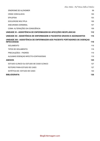Clínica Médica – Profª Aretusa Delfino de Medeiros
SÍNDROME DE ALZHEIMER 98
CRISE CONVULSIVA 100
EPILEPSIA 103
ESCLEROSE MÚLTIPLA 106
ANEURISMA CEREBRAL 107
COMA: ALTERAÇÕES DA CONSCIÊNCIA 109
UNIDADE XI - ASSISTÊNCIA DE ENFERMAGEM ÀS AFECÇÕES NEOPLÁSICAS 112
UNIDADE XII - ASSISTÊNCIA DE ENFERMAGEM A PACIENTES GRAVES E AGONIZANTES 116
UNIDADE XIII - ASSISTÊNCIA DE ENFERMAGEM AOS PACIENTE PORTADORES DE DOENÇAS
INFECCIOSAS 118
ISOLAMENTO 118
TIPOS DE ISOLAMENTO: 118
PRECAUÇÕES – PADRÃO 119
ALGUMAS DOENÇAS INFECTO-CONTAGIOSAS 119
ANEXOS 125
ESTUDO CLÍNICO OU ESTUDO DE CASO CLÍNICO 127
ROTEIRO PARA ESTUDO DE CASO: 127
ESTÉTICA DO ESTUDO DE CASO 130
BIBLIOGRAFIA 136
BlogEnfermagem.com
 