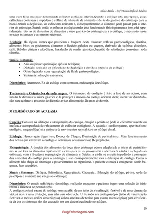 Clínica Médica – Profª Aretusa Delfino de Medeiros
50
uma outra faixa muscular denominada esfíncter esofágico inferior.Quando o esôfago está em repouso, esses
esfíncteres contraem e impedem o refluxo de alimento de alimento e de ácido gástrico do estômago para a
boca.Durante a deglutição, os esfíncteres relaxam e, consequentemente, o alimento pode passar para o inte-
rior do estômago.Quando então o esfincter esofagiano não está funcionando fisiologicamente bem e há repe-
tidamente retorno de alimentos de alimentos e suco gástrico do estômago para o esôfago, o mesmo torna-se
irritado, inflamado e até mesmo ulcerado.
Etiologia: Há alguns fatores que provocam a fraqueza deste músculo: refluxo gastroesofágico, nicotina,
alimentos fritos ou gordurosos; alimentos e líquidos gelados ou quentes, derivados da cafeína: chocolate,
café, Bebidas cítricas e alcoólicas; Instalação de sondas gástricas;Ingestão de substâncias corrosivas: soda
cáustica.
Sinais e sintomas:
Azia ou pirose: queimação após as refeições;
Disfagia: sensação de dificuldade de deglutição ( devido a estenose de esôfago)
Odinofagia: dor com regurgitação de fluido gastroesofágico;
Sialorréia: salivação excessiva;
Diagnóstico: Anamnese, Rx de esôfago com contraste, endoscopia de esôfago.
Tratamento e Orientações de enfermagem: O tratamento da esofagite é feito a base de antiácidos, com
intuito de diminuir a acidez gástrica e de proteger a mucosa do esôfago.orientar dieta; incentivar deambula-
ção para acelerar o processo de digestão,evitar alimentação 2h antes de dormir.
MEGAESÔFAGO OU ACALASIA
Conceito:Consiste na dilatação e alongamento do esôfago, em que a peristalse pode se encontrar ausente ou
ineficaz.e acompanhada de relaxamento do esfíncter esofagiano. A acalasia ( cardioespasmo, aperistaltismo
esofágico, megaesôfago) é a ausência de movimentos peristálticos no esôfago distal.
Etiologia: Hemorragias digestivas; Doença de Chagas; Diminuição do peristaltismo; Mau funcionamento
dos nervos que envolvem o esôfago e inervam os seus músculos; Regurgitação.
Fisiopatologia: A descida dos alimentos da boca até o estômago ocorre adeglutição e início do peristaltis-
mo, o que leva os alimentos rapidamente e cima para baixo, provocando a abertura da cárdia e a chegada ao
estômago, com a freqüente regurgitação de alimentos e fluidos, a cárdia se estreita impedindo a passagem
dos alimentos do esôfago para o estômago e isso consequentemente leva a dilatação do esôfago. Como o
alimento não chega ao estômago e posteriormente ao organismo, o paciente começa a emagrecer, sentir fra-
queza, ficar caquético.
Sinais e Sintomas: Disfagia, Odinofagia, Regurgitação, Caquexia , Dilatação do esôfago, pirose, perda de
peso9pois o alimento não chega ao estômago)
Diagnóstico: O estudo radiológico do esôfago realizado enquanto o paciente ingere uma solução de bário
revela a ausência de peristaltismo.
A esofagoscopian( exame do esôfago com auxílio de um tubo de visualização flexível e de uma câmera de
vídeo) mostra uma dilatação, mas não uma obstrução. Utilizando um esofagoscópio (tubo de visualização
flexível), o médico realiza uma biópsia ( coleta amostras de tecido para exame microscópico) para certificar-
se de que os sintomas não são causados por um câncer localizado no esôfago.
BlogEnfermagem.com
 