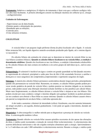 Clínica Médica – Profª Aretusa Delfino de Medeiros
51
Tratamento: Sedativos e analgésicos; O objetivo do tratamento é fazer com que o esfíncter esofágico infe-
rior abra mais facilmente. A primeira abordagem consiste na dilatação mecânica do esfíncter (p ex. cirurgia
– esofagomiotomia)
Cuidados de Enfermagem:
- Supervisionar uso de dieta branda;
-Orientar quanto a alimentação dos pacientes;
-Deambular após as refeições;
-Controlar peso;
-Evitar alimentos irritantes.
COLELITÍASE
A vesícula biliar é um pequeno órgão piriforme (forma de pêra) localizado sob o fígado. A vesícula
biliar armazena bile, um líquido digestivo amarelo-esverdeado produzido pelo fígado, até o sistema digesti-
vo necessitá-lo
Os cálculos biliares são acúmulos de cristais que se depositam no interior da vesícula biliar ou nas
vias biliares (condutos biliares). Quando os cálculos biliares localizam-se na vesícula biliar, a condição é
denominada colelitíase. Quando eles localizam-se nas vias biliares, a condição é denominada coledocolitía-
se. Os cálculos biliares são mais comuns em mulheres e em certos grupos de indivíduos (p.ex., nativos ame-
ricanos).
Fisiopatologia: O colesterol é insolúvel em água e contém em grande quantidade na bile.Quando encontra-
se supersturada de colesterol, precipitará a saída para fora da bile.A bile acumulada favorece a autólise e
dema,pois os vasos sanguíneos são comprimidos,comprometendo o suprimento sanguíneo do órgão.
Sintomas: A maioria dos cálculos biliares permanece assintomática durante longos períodos, principalmente
quando eles permanecem na vesícula biliar. Raramente, no entanto, os cálculos biliares grandes podem pro-
vocar erosão gradativa da parede da vesícula biliar e podem penetrar no intestino delgado ou no intestino
grosso, onde podem causar uma obstrução intestinal (oclusão ileobiliar ou íleo paralítico por cálculo biliar).
Muito mais freqüentemente, os cálculos biliares deixam a vesícula biliar e alojam-se nas vias biliares. Eles
podem circular por esses condutos e atingir o intestino delgado sem qualquer incidente ou podem permane-
cer nos condutos sem obstruir o fluxo biliar ou causar sintomas. Quando os cálculos biliares causam obstru-
ção parcial ou temporária de um ducto biliar, o indivíduo apresenta dor.
A dor tende a aumentar e diminuir de intensidade (cólica). Geralmente, essa dor aumenta lentamente
até atingir um platô e, em seguida, diminui gradualmente. A dor pode ser aguda e intermitente, durando até
algumas horas.
Diagnóstico: A ultra-sonografia é o melhor método para se diagnosticar a presença de cálculos na vesícula
biliar. A colecistografia também é eficaz.
Tratamento: Quando cálculos na vesícula biliar causam episódios recorrentes de dor apesar das alterações
da dieta, o médico pode recomendar a remoção da vesícula biliar (colecistectomia). A colecistectomia não
acarreta deficiências nutricionais e não são exigidas restrições alimentares após a cirurgia. Aproximadamen-
te 1 a 5 indivíduos em cada 1.000 submetidos à colecistectomia morrem. Durante a cirurgia, o médico pode
BlogEnfermagem.com
 