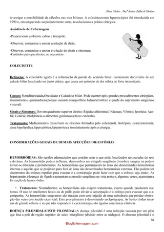 Clínica Médica – Profª Aretusa Delfino de Medeiros
52
investigar a possibilidade de cálculos nas vias biliares. A colecistectomia laparoscópica foi introduzida em
1990 e, em um período surpreendemente curto, revolucionou a prática cirúrgica.
Assistência de Enfermagem
-Proporcionar ambiente calmo e tranqüilo;
-Observar, comunicar e anotar aceitação de dieta;
-Observar, comunicar e anotar evolução de sinais e sintomas;
-Cuidados pré-operatórios, se necessário.
COLECISTITE
Definição: A colecistite aguda é a inflamação da parede da vesícula biliar, comumente decorrente de um
cálculo biliar localizado no ducto cístico, que causa um episódio de dor súbita de forte intensidade.
Causas: Hereditariedade,Obesidade e Calculose biliar. Pode ocorrer após grandes procedimentos cirúrgicos,
traumatismos, queimaduras(porque causam desequilíbrio hidroeletrolítico e queda do suprimento sanguíneo
visceral)
Sinais e Sintomas: Dor em quadrante superior direito; Rigidez abdominal; Náuseas; Vômito; Icterícia; Aco-
lia; Colúria; Intolerância a alimentos gordurosos;fezes cinzentas.
Tratamento: Medicamentos (dissolvem os cálculos formados pelo colesterol), litotripsia, colecistectomia;
dieta hipolipídica,hipercalórica,hiperproteica imediatamente após a cirurgia.
CONSIDERAÇÕES GERAIS DE DEMAIS AFECÇÕES DIGESTÓRIAS
HEMORRÓIDAS: São tecidos edemaciados que contêm veias e que estão localizados nas paredes do reto
e do ânus. As hemorróidas podem inflamar, desenvolver um coágulo sangüíneo (trombo), sangrar ou podem
tornar-se dilatadas e protuberantes. As hemorróidas que permanecem no ânus são denominadas hemorróidas
internas e aquelas que se projetam para fora do ânus são denominadas hemorróidas externas. Elas podem ser
decorrentes do esforço repetido para evacuar e a constipação pode fazer com que o esforço seja maior. As
hepatopatias (doenças do fígado) aumentam a pressão sangüínea na veia porta e, algumas vezes, acarretam a
formação de hemorróidas.
* Tratamento: Normalmente, as hemorróidas não exigem tratamento, exceto quando produzem sin-
tomas. O uso de emolientes fecais ou de psílio pode aliviar a constipação e o esforço para evacuar que a a-
companha. As hemorróidas sangrantes são tratadas com uma injeção de uma substância que produz obstru-
ção das veias com tecido cicatricial. Este procedimento é denominado escleroterapia. As hemorróidas inter-
nas de grande volume e as que não respondem à escleroterapia são ligadas com faixas elásticas.
DOENÇA PILONIDAL/CISTO PILONIDAL:A doença pilonidal é uma infecção causada por um pêlo
que lesa a pele da região superior do sulco interglúteo (divisão entre as nádegas). O abcesso pilonidal é o
BlogEnfermagem.com
 