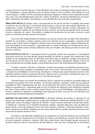 Clínica Médica – Profª Aretusa Delfino de Medeiros
53
acúmulo de pus no local da infecção. O cisto pilonidal é uma ferida com drenagem crônica de pus nesse lo-
cal. Normalmente, a doença pilonidal ocorre em homens brancos jovens e hirsutos. Para diferenciá- la de
outras infecções, o médico verifica a presença de depressões (pequenos orifícios na área infectada ou próxi-
mos a ela). Um cisto pilonidal pode causar dor e edema. Geralmente, um abcesso pilonidal deve ser seccio-
nado e drenado por um médico. Normalmente, o cisto pilonidal deve ser removido cirurgicamente
PROLAPSO RETAL:O prolapso retal é uma protrusão do reto através do ânus. O prolapso retal produz
inversão do reto, de modo que o revestimento interno torna-se visível como uma projeção digitiforme ver-
melhoescura e úmida, projetando-se através do ânus. Freqüentemente, lactentes normais apresentam um
prolapso temporário somente do revestimento do ânus (mucosa), provavelmente quando ele faz força para
evacuar e raramente ele é grave. Nos adultos, o prolapso do revestimento do reto tende a persistir e pode
piorar, de modo que uma maior parte do reto protrui.
Ela ocorre mais freqüentemente em mulheres com mais de sessenta anos de idade. Para determinar a
extensão de um prolapso, o médico examina a área com o paciente em pé ou agachado e enquanto ela faz
esforço como se fosse evacuar. Palpando o esfíncter anal com um dedo enluvado, o médico comumente de-
tecta uma redução do tônus muscular. A sigmoidoscopia e o estudo radiológico do intestino grosso com e-
nema baritado podem revelar a doença subjacente como, por exemplo, uma doença que afeta os nervos que
inervam o esfíncter.
INCONTINÊNCIA FECAL A incontinência fecal é a perda do controle das evacuações. A incontinência
fecal pode ocorrer por um curto período durante episódios de diarréia ou quando fezes endurecidas ficam
alojadas no reto (impactação fecal). Os indivíduos com lesões anais ou medulares, prolapso retal (protrusão
do revestimento do reto através do ânus), demência, lesão neurológica causada pelo diabetes, tumores do
ânus ou lesões pélvicas ocorridas durante o parto podem desenvolver uma incontinência fecal persistente.
O médico examina o indivíduo, verificando a existência de qualquer anormalidade estrutural ou neu-
rológica que possa estar causando a incontinência fecal. Isto envolve o exame do ânus e do reto, verificando
a extensão da sensibilidade em torno do ânus. Geralmente, é realizada uma sigmoidoscopia (exame do cólon
sigmóide usando um tubo de visualização flexível). Algumas vezes, é necessária a realização de outros exa-
mes, inclusive um exame da função dos nervos e dos músculos da pelve.
O primeiro passo na correção da incontinência fecal é a tentativa de estabelecer um padrão regular de
evacuações que produza fezes bem formadas. As alterações dietéticas, incluindo a adição de uma pequena
quantidade de fibras freqüentemente são úteis. Se tais alterações não surtirem efeito, um medicamento que
retarda a evacuação (p.ex., loperamida) pode ser útil. O exercício dos músculos anais (esfíncteres) aumenta
seu tônus e força e ajuda a evitar a saída do material fecal. Com o uso do biofeedback, o indivíduo pode re-
treinar os esfíncteres e aumentar a sensibilidade retal à presença de fezes. Cerca de 70% dos indivíduos com
boa motivação são beneficiados pelo biofeedback.
OBSTRUÇÃO MECÂNICA DO INTESTINO: A obstrução mecânica do intestino é a presença de um
bloqueio que interrompe completamente ou compromete seriamente o trânsito do conteúdo intestinal. A obs-
trução pode ocorrer em qualquer segmento do intestino. A parte acima da obstrução continua funcionando.
À medida que o intestino vai se enchendo de alimento, líquidos, secreções digestivas e gás, ele dilata pro-
gressivamente, como uma mangueira macia. Em recém nascidos e lactentes, a obstrução intestinal é comu-
mente causada por um defeito congênito, por uma massa endurecida de conteúdo intestinal (mecônio) ou por
uma torção do próprio intestino (volvo).
Em adultos, uma obstrução duodenal pode ser causada por um câncer do pâncreas, por cicatrizes (de
uma úlcera, de uma cirurgia prévia ou da doença de Crohn) ou por aderências, nas quais uma faixa fibrosa
de tecido conjuntivo encarcera o intestino. Além disso, pode ocorrer uma obstrução quando uma parte do
intestino dilata por meio de uma abertura anormal (hérnia), como uma área enfraquecida da musculatura
BlogEnfermagem.com
 