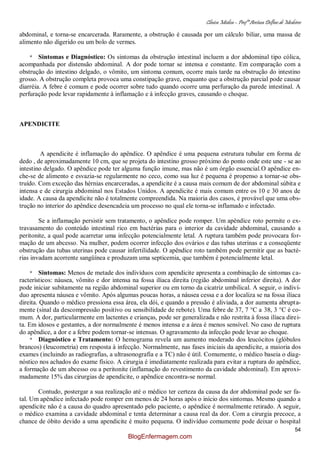 Clínica Médica – Profª Aretusa Delfino de Medeiros
54
abdominal, e torna-se encarcerada. Raramente, a obstrução é causada por um cálculo biliar, uma massa de
alimento não digerido ou um bolo de vermes.
* Sintomas e Diagnóstico: Os sintomas da obstrução intestinal incluem a dor abdominal tipo cólica,
acompanhada por distensão abdominal. A dor pode tornar se intensa e constante. Em comparação com a
obstrução do intestino delgado, o vômito, um sintoma comum, ocorre mais tarde na obstrução do intestino
grosso. A obstrução completa provoca uma constipação grave, enquanto que a obstrução parcial pode causar
diarréia. A febre é comum e pode ocorrer sobre tudo quando ocorre uma perfuração da parede intestinal. A
perfuração pode levar rapidamente à inflamação e à infecção graves, causando o choque.
APENDICITE
A apendicite é inflamação do apêndice. O apêndice é uma pequena estrutura tubular em forma de
dedo , de aproximadamente 10 cm, que se projeta do intestino grosso próximo do ponto onde este une - se ao
intestino delgado. O apêndice pode ter alguma função imune, mas não é um órgão essencial.O apêndice en-
che-se de alimento e esvazia-se regularmente no ceco, como sua luz é pequena é propenso a tornar-se obs-
truído. Com exceção das hérnias encarceradas, a apendicite é a causa mais comum de dor abdominal súbita e
intensa e de cirurgia abdominal nos Estados Unidos. A apendicite é mais comum entre os 10 e 30 anos de
idade. A causa da apendicite não é totalmente compreendida. Na maioria dos casos, é provável que uma obs-
trução no interior do apêndice desencadeia um processo no qual ele torna-se inflamado e infectado.
Se a inflamação persistir sem tratamento, o apêndice pode romper. Um apêndice roto permite o ex-
travasamento do conteúdo intestinal rico em bactérias para o interior da cavidade abdominal, causando a
peritonite, a qual pode acarretar uma infecção potencialmente letal. A ruptura também pode provocara for-
mação de um abcesso. Na mulher, podem ocorrer infecção dos ovários e das tubas uterinas e a conseqüente
obstrução das tubas uterinas pode causar infertilidade. O apêndice roto também pode permitir que as bacté-
rias invadam acorrente sangüínea e produzam uma septicemia, que também é potencialmente letal.
* Sintomas: Menos de metade dos indivíduos com apendicite apresenta a combinação de sintomas ca-
racterísticos: náusea, vômito e dor intensa na fossa ilíaca direita (região abdominal inferior direita). A dor
pode iniciar subitamente na região abdominal superior ou em torno da cicatriz umbilical. A seguir, o indiví-
duo apresenta náusea e vômito. Após algumas poucas horas, a náusea cessa e a dor localiza se na fossa ilíaca
direita. Quando o médico pressiona essa área, ela dói, e quando a pressão é aliviada, a dor aumenta abrupta-
mente (sinal da descompressão positivo ou sensibilidade de rebote). Uma febre de 37, 7 °C a 38, 3 °C é co-
mum. A dor, particularmente em lactentes e crianças, pode ser generalizada e não restrita à fossa ilíaca direi-
ta. Em idosos e gestantes, a dor normalmente é menos intensa e a área é menos sensível. No caso de ruptura
do apêndice, a dor e a febre podem tornar-se intensas. O agravamento da infecção pode levar ao choque.
* Diagnóstico e Tratamento: O hemograma revela um aumento moderado dos leucócitos (glóbulos
brancos) (leucometria) em resposta à infecção. Normalmente, nas fases iniciais da apendicite, a maioria dos
exames (incluindo as radiografias, a ultrasonografia e a TC) não é útil. Comumente, o médico baseia o diag-
nóstico nos achados do exame físico. A cirurgia é imediatamente realizada para evitar a ruptura do apêndice,
a formação de um abcesso ou a peritonite (inflamação do revestimento da cavidade abdominal). Em aproxi-
madamente 15% das cirurgias de apendicite, o apêndice encontra-se normal.
Contudo, postergar a sua realização até o médico ter certeza da causa da dor abdominal pode ser fa-
tal. Um apêndice infectado pode romper em menos de 24 horas após o início dos sintomas. Mesmo quando a
apendicite não é a causa do quadro apresentado pelo paciente, o apêndice é normalmente retirado. A seguir,
o médico examina a cavidade abdominal e tenta determinar a causa real da dor. Com a cirurgia precoce, a
chance de óbito devido a uma apendicite é muito pequena. O indivíduo comumente pode deixar o hospital
BlogEnfermagem.com
 