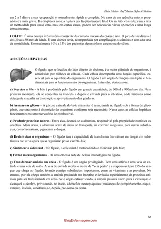Clínica Médica – Profª Aretusa Delfino de Medeiros
55
em 2 a 3 dias e a sua recuperação é normalmente rápida e completa. No caso de um apêndice roto, o prog-
nóstico é mais grave. Há cinqüenta anos, a ruptura era freqüentemente fatal. Os antibióticos reduziram a taxa
de mortalidade para quase zero, mas, em certos casos, podem ser necessárias várias operações e uma longa
convalescença.
COLITE: É uma doença inflamatória recorrente da camada mucosa do cólon e reto. O pico de incidência é
dos 30 aos 50 anos de idade. É uma doença séria, acompanhada por complicações sistêmicas e com alta taxa
de mortalidade. Eventualmente 10% a 15% dos pacientes desenvolvem carcinoma do cólon.
AFECÇÕES HEPÁTICAS
O fígado, que se localiza do lado direito do abdome, é a maior glândula do organismo, é
constituído por milhões de células. Cada célula desempenha uma função específica, es-
sencial para o equilíbrio do organismo. O fígado é um órgão de funções múltiplas e fun-
damentais para o funcionamento do organismo. Entre elas, destacam-se:
a) Secretar a bile - A bile é produzida pelo fígado em grande quantidade, de 600ml a 900ml por dia. Num
primeiro momento, ela se concentra na vesícula e depois é enviada para o intestino, onde funciona como
detergente e auxilia na dissolução e aproveitamento das gorduras.
b) Armazenar glicose – A glicose extraída do bolo alimentar é armazenada no fígado sob a forma de glico-
gênio, que será posto à disposição do organismo conforme seja necessário. Nesse caso, as células hepáticas
funcionam como um reservatório de combustível.
c) Produzir proteínas nobres - Entre elas, destaca-se a albumina, responsável pela propriedade osmótica ou
oncótica. Além dessa, a albumina serve de meio de transporte, na corrente sanguínea, para outras substân-
cias, como hormônios, pigmentos e drogas.
d) Desintoxicar o organismo – O fígado tem a capacidade de transformar hormônios ou drogas em subs-
tâncias não ativas para que o organismo possa excretá-los;
e) Sintetizar o colesterol – No fígado, o colesterol é metabolizado e excretado pela bile;
f) Filtrar microorganismos - Há uma extensa rede de defesa imunológica no fígado.
g) Transformar amônia em uréia - O fígado é um órgão privilegiado. Tem uma artéria e uma veia de en-
trada e uma veia de saída. A veia de entrada recebe o nome de “veia porta” e é responsável por 75% do san-
gue que chega ao fígado, levando consigo substâncias importantes, como as vitaminas e as proteínas. No
entanto, por ela chega também a amônia produzida no intestino e derivada especialmente de proteínas ani-
mais para ser transformada em uréia. Se o órgão estiver lesado, a amônia passará direto para a circulação e
alcançará o cérebro, provocando, no início, alterações neuropsíquicas (mudanças de comportamento, esque-
cimento, insônia, sonolência) e, depois, pré-coma ou coma.
BlogEnfermagem.com
 