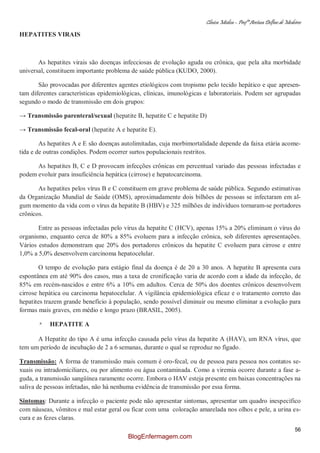 Clínica Médica – Profª Aretusa Delfino de Medeiros
56
HEPATITES VIRAIS
As hepatites virais são doenças infecciosas de evolução aguda ou crônica, que pela alta morbidade
universal, constituem importante problema de saúde pública (KUDO, 2000).
São provocadas por diferentes agentes etiológicos com tropismo pelo tecido hepático e que apresen-
tam diferentes características epidemiológicas, clínicas, imunológicas e laboratoriais. Podem ser agrupadas
segundo o modo de transmissão em dois grupos:
→ Transmissão parenteral/sexual (hepatite B, hepatite C e hepatite D)
→ Transmissão fecal-oral (hepatite A e hepatite E).
As hepatites A e E são doenças autolimitadas, cuja morbimortalidade depende da faixa etária acome-
tida e de outras condições. Podem ocorrer surtos populacionais restritos.
As hepatites B, C e D provocam infecções crônicas em percentual variado das pessoas infectadas e
podem evoluir para insuficiência hepática (cirrose) e hepatocarcinoma.
As hepatites pelos vírus B e C constituem em grave problema de saúde pública. Segundo estimativas
da Organização Mundial de Saúde (OMS), aproximadamente dois bilhões de pessoas se infectaram em al-
gum momento da vida com o vírus da hepatite B (HBV) e 325 milhões de indivíduos tornaram-se portadores
crônicos.
Entre as pessoas infectadas pelo vírus da hepatite C (HCV), apenas 15% a 20% eliminam o vírus do
organismo, enquanto cerca de 80% a 85% evoluem para a infecção crônica, sob diferentes apresentações.
Vários estudos demonstram que 20% dos portadores crônicos da hepatite C evoluem para cirrose e entre
1,0% a 5,0% desenvolvem carcinoma hepatocelular.
O tempo de evolução para estágio final da doença é de 20 a 30 anos. A hepatite B apresenta cura
espontânea em até 90% dos casos, mas a taxa de cronificação varia de acordo com a idade da infecção, de
85% em recém-nascidos e entre 6% a 10% em adultos. Cerca de 50% dos doentes crônicos desenvolvem
cirrose hepática ou carcinoma hepatocelular. A vigilância epidemiológica eficaz e o tratamento correto das
hepatites trazem grande benefício à população, sendo possível diminuir ou mesmo eliminar a evolução para
formas mais graves, em médio e longo prazo (BRASIL, 2005).
* HEPATITE A
A Hepatite do tipo A é uma infecção causada pelo vírus da hepatite A (HAV), um RNA vírus, que
tem um período de incubação de 2 a 6 semanas, durante o qual se reproduz no fígado.
Transmissão: A forma de transmissão mais comum é oro-fecal, ou de pessoa para pessoa nos contatos se-
xuais ou intradomiciliares, ou por alimento ou água contaminada. Como a viremia ocorre durante a fase a-
guda, a transmissão sangüínea raramente ocorre. Embora o HAV esteja presente em baixas concentrações na
saliva de pessoas infetadas, não há nenhuma evidência de transmissão por essa forma.
Sintomas: Durante a infecção o paciente pode não apresentar sintomas, apresentar um quadro inespecífico
com náuseas, vômitos e mal estar geral ou ficar com uma coloração amarelada nos olhos e pele, a urina es-
cura e as fezes claras.
BlogEnfermagem.com
 
