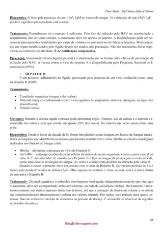 Clínica Médica – Profª Aretusa Delfino de Medeiros
57
Diagnóstico :É feito pela presença, do anti-HAV IgM no exame de sangue. Já a detecção do anti-HAV IgG
positivo significa que o paciente está curado.
Tratamento: Normalmente só o repouso é suficiente. Pelo fato da infecção pelo HAV ser autolimitada e
normalmente não se tornar crônica, o tratamento deve ser apenas de suporte. A hospitalização pode ser ne-
cessária para pacientes desidratados por causa de vômitos ou com indícios de falência hepática. Medicamen-
tos que sejam metabolizados pelo fígado devem ser usados com precaução. Não são necessárias dietas espe-
cíficas ou restrições de atividade. É de notificação compulsória.
Prevenção: Saneamento básico,higiene pessoal,e a imunização são as formas mais efetiva de prevenção da
infecção pelo HAV. A vacina contra o vírus da hepatite A é disponibilizada pelo Programa Nacional de I-
munizações (PNI)
* HEPATITE B
É um processo inflamatório do fígado, provocado pela presença de um vírus conhecido como vírus
da hepatite B (HBV)
Transmissão:
Transfusão sanguínea (sangue e derivados);
Material cirúrgico contaminado com o vírus (agulhas de acupuntura, dentista, tatuagens, seringas não
descartáveis);
Relação sexual.
Sintomas: Durante a doença aguda a pessoa pode apresentar enjôo, vômitos, dor de cabeça e a icterícia (a-
marelidão nos olhos e pele que ocorre em apenas 10% dos casos). Na maioria das vezes passa como uma
gripe.
Diagnóstico: Desde o início da década de 80 foram introduzidos como triagem em Banco de Sangue marca-
dores sorológicos que identificam as pessoas que tiveram contato com o vírus. Dentre os exames sorológicos
realizados nos Bancos de Sangue estão:
HbsAg – determina a presença do vírus da Hepatite B
Anti-HBc – anticorpo produzido pelas células de defesa do nosso organismo contra a parte central do
vírus B. É um marcador de contato para Hepatite B e fica no sangue da pessoa para o resto da vida,
como uma cicatriz sorológica no sangue. As vezes é o único teste positivo na infecção pelo vírus B.
Quando o nosso organismo entra em contato com o vírus da Hepatite B, ele tem um período de 4 a 6
meses para produzir células de defesa (Anti-HBs) capazes de destruir o vírus, ou seja, esta é a única forma
de cura para a Hepatite B.
Tratamento : De modo genérico, o indivíduo com hepatite viral aguda, independentemente do tipo viral que
o acometeu, deve ser acompanhado ambulatorialmente, na rede de assistência médica. Basicamente o trata-
mento consiste em manter repouso domiciliar relativo, até que a sensação de bem-estar retorne e os níveis
das aminotransferases (transaminases) voltem aos valores normais. Em média, este período dura quatro se-
manas. Não há nenhuma restrição de alimentos no período de doença. É aconselhável abster-se da ingestão
de bebidas alcoólicas.
BlogEnfermagem.com
 