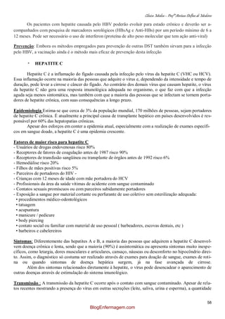 Clínica Médica – Profª Aretusa Delfino de Medeiros
58
Os pacientes com hepatite causada pelo HBV poderão evoluir para estado crônico e deverão ser a-
companhados com pesquisa de marcadores sorológicos (HBsAg e Anti-HBs) por um período mínimo de 6 a
12 meses. Pode ser necessário o uso de interferon (proteína de alto peso molecular que tem ação anti-viral)
Prevenção: Embora os métodos empregados para prevenção de outras DST também sirvam para a infecção
pelo HBV, a vacinação ainda é o método mais eficaz de prevenção desta infecção
* HEPATITE C
Hepatite C é a inflamação do fígado causada pela infecção pelo vírus da hepatite C (VHC ou HCV).
Essa inflamação ocorre na maioria das pessoas que adquire o vírus e, dependendo da intensidade e tempo de
duração, pode levar a cirrose e câncer do fígado. Ao contrário dos demais vírus que causam hepatite, o vírus
da hepatite C não gera uma resposta imunológica adequada no organismo, o que faz com que a infecção
aguda seja menos sintomática, mas também com que a maioria das pessoas que se infectam se tornem porta-
dores de hepatite crônica, com suas consequências a longo prazo.
Epidemiologia Estima-se que cerca de 3% da população mundial, 170 milhões de pessoas, sejam portadores
de hepatite C crônica. É atualmente a principal causa de transplante hepático em países desenvolvidos é res-
ponsável por 60% das hepatopatias crônicas.
Apesar dos esforços em conter a epidemia atual, especialmente com a realização de exames específi-
cos em sangue doado, a hepatite C é uma epidemia crescente.
Fatores de maior risco para hepatite C
- Usuários de drogas endovenosas risco 80%
- Receptores de fatores de coagulação antes de 1987 risco 90%
- Receptores de transfusão sangüínea ou transplante de órgãos antes de 1992 risco 6%
- Hemodiálise risco 20%
- Filhos de mães positivas risco 5%
- Parceiros de portadores do HIV -
- Crianças com 12 meses de idade com mãe portadora do HCV
- Profissionais da área da saúde vítimas de acidente com sangue contaminado
- Contatos sexuais promíscuos ou com parceiros sabidamente portadores
- Exposição a sangue por material cortante ou perfurante de uso coletivo sem esterilização adequada:
• procedimentos médico-odontológicos
• tatuagem
• acupuntura
• manicure / pedicure
• body piercing
• contato social ou familiar com material de uso pessoal ( barbeadores, escovas dentais, etc )
• barbeiros e cabelereiros
Sintomas: Diferentemente das hepatites A e B, a maioria das pessoas que adquirem a hepatite C desenvol-
vem doença crônica e lenta, sendo que a maioria (90%) é assintomática ou apresenta sintomas muito inespe-
cíficos, como letargia, dores musculares e articulares, cansaço, náuseas ou desconforto no hipocôndrio direi-
to. Assim, o diagnóstico só costuma ser realizado através de exames para doação de sangue, exames de roti-
na ou quando sintomas de doença hepática surgem, já na fase avançada de cirrose.
Além dos sintomas relacionados diretamente à hepatite, o vírus pode desencadear o aparecimento de
outras doenças através de estimulação do sistema imunológico.
Transmissão : A transmissão da hepatite C ocorre após o contato com sangue contaminado. Apesar de rela-
tos recentes mostrando a presença do vírus em outras secreções (leite, saliva, urina e esperma), a quantidade
BlogEnfermagem.com
 