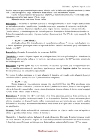 Clínica Médica – Profª Aretusa Delfino de Medeiros
59
do vírus parece ser pequena demais para causar infecção e não há dados que sugiram transmissão por essas
vias. O vírus da hepatite C chega a sobreviver de 16 horas a 4 dias em ambientes externos.
Mesmo excluídas todos os fatores de risco anteriores, a transmissão esporádica, ou sem modo conhe-
cido, é responsável por pelo menos 12% dos casos.
Não existe vacina contra esse tipo de vacina
Tratamento: O tratamento da hepatite C constitui-se em um procedimento de maior complexidade devendo
ser realizado em serviços especializados. Nem todos os pacientes necessitam de tratamento e a definição
dependerá da realização de exames específicos, como biópsia hepática e exames de biologia molecular.
Quando indicado, o tratamento poderá ser realizado por meio da associação de interferon com ribavirina ou
do interferon peguilado associado à ribavirina. A chance de cura varia de 50 a 80% dos casos, a depender do
genótipo do vírus.
* HEPATITE D CRÔNICA
A infecção crônica delta é semelhante às de outras hepatites crônicas. A cirrose é mais freqüente nes-
te tipo de hepatite do que nos portadores de hepatite B isolada. Só infecta indivíduos que já tenham sido in-
fectados pelo HBV.
Transmissão: Os modos de transmissão são os mesmos do HBV.
Diagnóstico : A suspeita diagnóstica pode ser guiada por dados clínicos e epidemiológicos. A confirmação
diagnóstica é laboratorial e realiza-se por meio dos marcadores sorológicos do HDV posterior a realização
dos exames para o HBV.
Tratamento: Hepatite aguda: Não existe tratamento e a conduta é expectante, com acompanhamento mé-
dico. As medidas sintomáticas são semelhantes àquelas para o vírus B. Hepatite crônica: Este tratamento
deverá ser realizado em ambulatório especializado.
Prevenção: A melhor maneira de se prevenir a hepatite D é realizar a prevenção contra a hepatite B, pois o
vírus D necessita da presença do vírus B para contaminar uma pessoa.
* HEPATITE E
Doença infecciosa viral, contagiosa, causada pelo vírus E (HEV) do tipo RNA, classificado como
pertencente à família caliciviridae. Ainda rara no Brasil.O período de incubação, intervalo entre a exposição
efetiva do hospedeiro suscetível ao vírus e o início dos sinais e sintomas clínicos da doença neste hospedei-
ro, varia de 15 a 60 dias (média de 40 dias).
Transmissão: A hepatite pelo HEV ocorre tanto sob a forma epidêmica, como de forma esporádica, em
áreas endêmicas de países em desenvolvimento. A via de transmissão fecal-oral favorece a disseminação da
infecção nos países em desenvolvimento, onde a contaminação dos reservatórios de água mantém a cadeia
de transmissão da doença. A transmissão interpessoal não é comum. Em alguns casos os fatores de risco não
são identificados.
Sintomas: Quadro clínico assintomático é comum especialmente em crianças. Assim como na hepatite A,
admite-se que não existem formas crônicas de hepatite E.
Diagnóstico: O diagnóstico clínico da hepatite E aguda não permite diferenciar de outras formas de hepati-
tes virais, apesar de ser possível a suspeita em casos com quadro clínico característico em áreas endêmicas.
O diagnóstico específico pode ser feito por meio da detecção de anticorpos IgM contra o HEV no sangue.
BlogEnfermagem.com
 