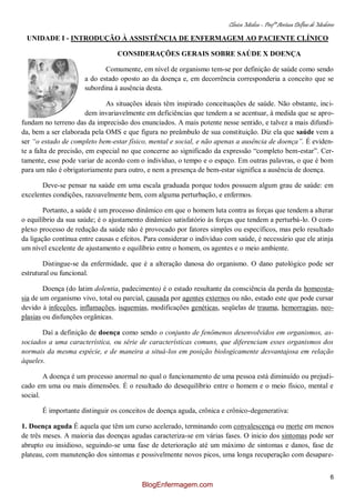 Clínica Médica – Profª Aretusa Delfino de Medeiros
6
UNIDADE I - INTRODUÇÃO À ASSISTÊNCIA DE ENFERMAGEM AO PACIENTE CLÍNICO
CONSIDERAÇÕES GERAIS SOBRE SAÚDE X DOENÇA
Comumente, em nível de organismo tem-se por definição de saúde como sendo
a do estado oposto ao da doença e, em decorrência corresponderia a conceito que se
subordina à ausência desta.
As situações ideais têm inspirado conceituações de saúde. Não obstante, inci-
dem invariavelmente em deficiências que tendem a se acentuar, à medida que se apro-
fundam no terreno das da imprecisão dos enunciados. A mais potente nesse sentido, e talvez a mais difundi-
da, bem a ser elaborada pela OMS e que figura no preâmbulo de sua constituição. Diz ela que saúde vem a
ser “o estado de completo bem-estar físico, mental e social, e não apenas a ausência de doença”. É eviden-
te a falta de precisão, em especial no que concerne ao significado da expressão “completo bem-estar”. Cer-
tamente, esse pode variar de acordo com o indivíduo, o tempo e o espaço. Em outras palavras, o que é bom
para um não é obrigatoriamente para outro, e nem a presença de bem-estar significa a ausência de doença.
Deve-se pensar na saúde em uma escala graduada porque todos possuem algum grau de saúde: em
excelentes condições, razoavelmente bem, com alguma perturbação, e enfermos.
Portanto, a saúde é um processo dinâmico em que o homem luta contra as forças que tendem a alterar
o equilíbrio da sua saúde; é o ajustamento dinâmico satisfatório às forças que tendem a perturbá-lo. O com-
plexo processo de redução da saúde não é provocado por fatores simples ou específicos, mas pelo resultado
da ligação contínua entre causas e efeitos. Para considerar o indivíduo com saúde, é necessário que ele atinja
um nível excelente de ajustamento e equilíbrio entre o homem, os agentes e o meio ambiente.
Distingue-se da enfermidade, que é a alteração danosa do organismo. O dano patológico pode ser
estrutural ou funcional.
Doença (do latim dolentia, padecimento) é o estado resultante da consciência da perda da homeosta-
sia de um organismo vivo, total ou parcial, causada por agentes externos ou não, estado este que pode cursar
devido à infecções, inflamações, isquemias, modificações genéticas, seqüelas de trauma, hemorragias, neo-
plasias ou disfunções orgânicas.
Daí a definição de doença como sendo o conjunto de fenômenos desenvolvidos em organismos, as-
sociados a uma característica, ou série de características comuns, que diferenciam esses organismos dos
normais da mesma espécie, e de maneira a situá-los em posição biologicamente desvantajosa em relação
àqueles.
A doença é um processo anormal no qual o funcionamento de uma pessoa está diminuído ou prejudi-
cado em uma ou mais dimensões. É o resultado do desequilíbrio entre o homem e o meio físico, mental e
social.
É importante distinguir os conceitos de doença aguda, crônica e crônico-degenerativa:
1. Doença aguda É aquela que têm um curso acelerado, terminando com convalescença ou morte em menos
de três meses. A maioria das doenças agudas caracteriza-se em várias fases. O inicio dos sintomas pode ser
abrupto ou insidioso, seguindo-se uma fase de deterioração até um máximo de sintomas e danos, fase de
plateau, com manutenção dos sintomas e possivelmente novos picos, uma longa recuperação com desapare-
BlogEnfermagem.com
 
