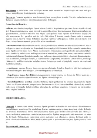 Clínica Médica – Profª Aretusa Delfino de Medeiros
60
Tratamento: A maioria dos casos evolui para a cura, sendo necessária a hospitalização dos casos mais gra-
ves, os quais são mais freqüentes entre gestantes.
Prevenção: Como na hepatite A, a melhor estratégia de prevenção da hepatite E inclui a melhoria das con-
dições de saneamento básico e medidas educacionais de higiene.
Outro tipos de Hepatites:
→Álcool: uso abusivo de qualquer tipo de bebida alcoólica. A quantidade que causa doença hepática é vari-
ável de pessoa para pessoa, sendo necessário, em média, menor dose para causar doença em mulheres do
que em homens. A dose de alto risco é de 80g de álcool por dia, o que equivale a 5-8 doses de uísque (240
ml), pouco menos de 1 garrafa e meia de vinho (800 ml) ou 2 litros de cerveja. Quanto maior o tempo de
ingestão (anos), maior é o risco de hepatite alcoólica e cirrose. Certas pessoas podem adoecer mesmo com
doses e tempo bem menores do que a média acima mencionada.
→Medicamentosa: vários remédios de uso clínico podem causar hepatite em indivíduos suscetíveis. Não se
pode prever quem terá hepatite por determinada droga, porém, indivíduos que já têm outras formas de doen-
ça do fígado correm maior risco. Alguns medicamentos relacionados com hepatite são: paracetamol (Tyle-
nol®, Dôrico®); antibióticos e antifúngicos como a eritromicina, tetraciclina, sulfas, cetoconazol e nitrofu-
rantoína; anabolizantes (hormônios usados para melhorar o desempenho físico - dopping); drogas antipsicó-
ticas e calmantes, como por exemplo, a clorpromazina (Amplictil®), amiodarona (antiarrítmico), metildopa
(Aldomet® - anti-hipertensivo) e antituberculosos. Anticoncepcionais orais (pílula) também são ocasional-
mente mencionados.
→ Autoimune: algumas doenças fazem com que as substâncias de defesa do próprio indivíduo (anticorpos)
causem inflamação e dano ao fígado. Não se sabe por que isso acontece.
→Hepatites por causas hereditárias: doenças como a hemocromatose e a doença de Wilson levam ao a-
cúmulo de ferro e cobre, respectivamente, no fígado, causando hepatite.
→Esteatohepatite não alcoólica (esteatose hepática, fígado gorduroso): é o acúmulo de gordura no fígado.
Ocorre em diversas situações independentes do consumo de álcool, como obesidade, desnutrição, nutrição
endovenosa prolongada, diabete mellitus, alterações das gorduras sanguíneas (colesterol ou triglicerídeos
altos) e alguns remédios.
CIRROSE HEPÁTICA
Definição: A cirrose é uma doença difusa do fígado, que altera as funções das suas células e dos sistemas de
canais biliares e sanguíneos. É o resultado de diversos processos, entre os quais, a morte de células do fígado
e a produção de um tecido fibroso não funcionante.a medida que o tecido necrótico evolui para fibrose, o-
correrá a alteração na estrutura e vascularização normal do fígado e isso prejudica toda a estrutura e o traba-
lho do fígado. Após períodos variáveis de tempo, indivíduos com inflamações crônicas do fígado estão su-
jeitos a desenvolverem cirrose. Não é possível prever quais as pessoas com doença de fígado que terão cirro-
se.
As causas mais comuns são:
BlogEnfermagem.com
 