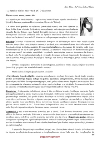 Clínica Médica – Profª Aretusa Delfino de Medeiros
61
- As hepatites crônicas pelos vírus B e C- O alcoolismo.
Outras causas menos comuns são:
- As hepatites por medicamentos; - Hepatite Auto imune;- Esteato hepatite não-alcoólica
(NASH)- Doenças genéticas (Hemocromatose, Doença de Wilson);
- A cirrose biliar primária ou secundária (dificuldade crônica, sem causa definida, do
fluxo de bile desde o interior do fígado ou, eventualmente, após cirurgias complicadas da
vesícula, das vias biliares ou do fígado). Em recém-nascidos, a atresia biliar (uma mal-
formação dos canais que conduzem a bile do fígado ao intestino) é importante causa da
rápida instalação de cirrose no bebê, situação curável apenas por transplante hepático.
Sintomas: A doença se desenvolve lentamente e nada pode ser percebido por muitos anos. Podem ocorrer
sintomas inespecíficos como: fraqueza e cansaço; perda de peso; alterações do sono; dores abdominais não
localizadas.Com a evolução, aparecem diversas manifestações que, dependendo do paciente, serão predo-
minantemente de um ou de outro grupo de sintomas. As alterações relacionadas aos hormônios são: perda
de interesse sexual; impotência; esterilidade; parada das menstruações; aumento das mamas dos homens;
perda de pelos.As alterações relacionadas à circulação do sangue no fígado (hipertensão da veia porta) le-
vam a: aumento do baço; varizes do esôfago e estômago com risco de hemorragias graves (vômito ou fezes
com sangue).
Devido à incapacidade do trabalho da célula hepática, acumula-se bile no sangue, surgindo a icterícia
(amarelão), que pode estar associada à coceira no corpo.
Muitas outras alterações podem ocorrer, tais como:
- Encefalopatia Hepática (EpH) – síndrome com alterações cerebrais decorrentes da má função hepática,
produz: ascite (barriga d'água); inchaço nas pernas; desnutrição (emagrecimento, atrofia muscular, unhas
quebradiças); facilidade de sangramento (gengiva, nariz, pele); escurecimento da pele.A ascite decorre devi-
do a compressão da veia porta, provocando entrave na circulação da veia intestinal e derramamento de líqui-
do seroso na cavidade abdominal(bloqueio da circulação linfática.Pode reter de 10 a 20 l)
Diagnóstico : O diagnóstico definitivo de cirrose é feito por biópsia hepática (obtida por punção do fígado
com agulha especial) e análise microscópica do material obtido nesse exame. Em muitos casos, quando o
paciente chega ao médico, seu quadro é típico da doença e a avaliação complementar mais simples, com a
ecografia , a endoscopia digestiva e alguns exames de sangue, é suficiente para estabelecer o diagnóstico
clínico. Quando existe uma história de uso excessivo de bebidas alcoólicas ou exames de sangue positivos
para os vírus da hepatite B ou C fica facilitado o diagnóstico da causa da cirrose. Diversos outros exames
estão disponíveis para investigação das causas menos comuns de cirrose.
Tratamento : Não há um tratamento específico para a cirrose. É um processo irreversível. Como conse-
qüência de diversas patologias diferentes, o tratamento visa interromper a progressão dessas doenças que,
em alguns casos, pode levar também a reversão parcial do grau de cirrose e hipertensão portal( a fibrose
desorganiza o parênquima hepático,bloqueando os ramos da circulação porta.O sangue retido aumenta a
pressão, levando ao aparecimento de uma circulação colateral que desvia o sangue para o baço provocan-
do esplenomegalia).
A suspensão do agente agressor (álcool, drogas) ou a eliminação do vírus da hepatite pode desacele-
rar ou parar a evolução da doença, evitando as complicações mais graves.Cada uma das complicações da
BlogEnfermagem.com
 