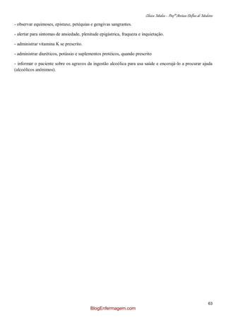 Clínica Médica – Profª Aretusa Delfino de Medeiros
63
- observar equimoses, epistaxe, petéquias e gengivas sangrantes.
- alertar para sintomas de ansiedade, plenitude epigástrica, fraqueza e inquietação.
- administrar vitamina K se prescrito.
- administrar diuréticos, potássio e suplementos protéicos, quando prescrito
- informar o paciente sobre os agravos da ingestão alcoólica para usa saúde e encorajá-lo a procurar ajuda
(alcoólicos anônimos).
BlogEnfermagem.com
 