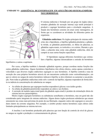 Clínica Médica – Profª Aretusa Delfino de Medeiros
64
UNIDADE VI - ASSISTÊNCIA DE ENFERMAGEM EM AFECÇÕES DO SISTEMA ENDÓCRI-
NO E HORMONAL
O sistema endócrino é formado por um grupo de órgãos (deno-
minados glândulas de secreção interna) cuja tarefa principal é
produzir e segregar hormônios para a circulação sanguínea. A
função dos hormônios consiste em atuar como mensageiros, de
forma que se coordenem as atividades de diferentes partes do
organismo.
Glândulas endócrinas: Os órgãos principais do sistema endó-
crino são o hipotálamo, a hipófise (glândula pituitária), a glându-
la tiróide, as glândulas paratireóides, os ilhéus do pâncreas, as
glândulas supra-renais, os testículos e os ovários. Durante a gra-
videz, a placenta atua como uma glândula endócrina, além de
cumprir as suas outras funções específicas.
O hipotálamo segrega diferentes hormônios que estimu-
lam a hipófise; algumas desencadeiam a emissão de hormônios
hipofisários e outras a suprimem.
Por vezes, a hipófise também é chamada «glândula regente», porque coordena muitas funções das
outras glândulas endócrinas. Alguns hormônios hipofisários têm efeitos diretos, outras apenas controlam a
velocidade a que diversos órgãos endócrinos segregam os seus hormônios. A hipófise controla a taxa de
secreção dos seus próprios hormônios através de um mecanismo conhecido como «retroalimentação», em
que os valores no sangue de outros hormônios indicam à hipófise se deve diminuir ou aumentar a sua produ-
ção. Nem todas as glândulas endócrinas estão sob o controlo da hipófise; algumas respondem de forma dire-
ta ou indireta às concentrações de substâncias no sangue:
As células do pâncreas que segregam insulina respondem à glicose e aos ácidos gordos.
As células da glândula paratireóide respondem ao cálcio e aos fosfatos.
A secreção da medula supra-renal (parte da glândula supra-renal) é produto da estimulação direta do
sistema nervoso parassimpático.
Muitos órgãos segregam hormônios ou substâncias semelhantes a hormônios, mas em geral não são
considerados parte integrante do sistema endócrino. Alguns destes órgãos produzem substâncias que atuam
unicamente nas zonas mais próximas do ponto da sua libertação, enquanto outros não segregam os seus pro-
dutos dentro da corrente sanguínea. Por exemplo, o cérebro produz muitos hormônios cujos efeitos estão
limitados principalmente ao sistema nervoso.
A insulina é um hormônio produzido pelo pâncreas que tem função de controle do nível de glicose
no sangue ao regular a produção e o armazenamento de glicose.
BlogEnfermagem.com
 