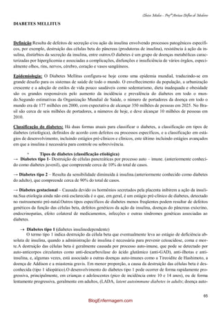 Clínica Médica – Profª Aretusa Delfino de Medeiros
65
DIABETES MELLITUS
Definição:Resulta de defeitos de secreção e/ou ação da insulina envolvendo processos patogênicos específi-
cos, por exemplo, destruição das células beta do pâncreas (produtoras de insulina), resistência à ação da in-
sulina, distúrbios da secreção da insulina, entre outros.O diabetes é um grupo de doenças metabólicas carac-
terizadas por hiperglicemia e associadas a complicações, disfunções e insuficiência de vários órgãos, especi-
almente olhos, rins, nervos, cérebro, coração e vasos sangüíneos.
Epidemiologia: O Diabetes Mellitus configura-se hoje como uma epidemia mundial, traduzindo-se em
grande desafio para os sistemas de saúde de todo o mundo. O envelhecimento da população, a urbanização
crescente e a adoção de estilos de vida pouco saudáveis como sedentarismo, dieta inadequada e obesidade
são os grandes responsáveis pelo aumento da incidência e prevalência do diabetes em todo o mun-
do.Segundo estimativas da Organização Mundial de Saúde, o número de portadores da doença em todo o
mundo era de 177 milhões em 2000, com expectativa de alcançar 350 milhões de pessoas em 2025. No Bra-
sil são cerca de seis milhões de portadores, a números de hoje, e deve alcançar 10 milhões de pessoas em
2010.
Classificação do diabetes: Há duas formas atuais para classificar o diabetes, a classificação em tipos de
diabetes (etiológica), definidos de acordo com defeitos ou processos específicos, e a classificação em está-
gios de desenvolvimento, incluindo estágios pré-clínicos e clínicos, este último incluindo estágios avançados
em que a insulina é necessária para controle ou sobrevivência.
* Tipos de diabetes (classificação etiológica)
→ Diabetes tipo 1- Destruição de células pancreáticas por processo auto – imune. (anteriormente conheci-
do como diabetes juvenil), que compreende cerca de 10% do total de casos.
→ Diabetes tipo 2 – Resulta da sensibilidade diminuída à insulina.(anteriormente conhecido como diabetes
do adulto), que compreende cerca de 90% do total de casos.
→ Diabetes gestacional – Causada devido os hormônios secretados pela placenta inibirem a ação da insuli-
na.Sua etiologia ainda não está esclarecida é o que, em geral, é um estágio pré-clínico de diabetes, detectado
no rastreamento pré-natal.Outros tipos específicos de diabetes menos freqüentes podem resultar de defeitos
genéticos da função das células beta, defeitos genéticos da ação da insulina, doenças do pâncreas exócrino,
endocrinopatias, efeito colateral de medicamentos, infecções e outras síndromes genéticas associadas ao
diabetes.
Diabetes tipo 1 (diabetes insulinodependente)
O termo tipo 1 indica destruição da célula beta que eventualmente leva ao estágio de deficiência ab-
soluta de insulina, quando a administração de insulina é necessária para prevenir cetoacidose, coma e mor-
te.A destruição das células beta é geralmente causada por processo auto-imune, que pode se detectado por
auto-anticorpos circulantes como anti-descarboxilase do ácido glutâmico (anti-GAD), anti-ilhotas e anti-
insulina, e, algumas vezes, está associado a outras doenças auto-imunes como a Tireoidite de Hashimoto, a
doença de Addison e a miastenia gravis. Em menor proporção, a causa da destruição das células beta é des-
conhecida (tipo 1 idiopático).O desenvolvimento do diabetes tipo 1 pode ocorrer de forma rapidamente pro-
gressiva, principalmente, em crianças e adolescentes (pico de incidência entre 10 e 14 anos), ou de forma
lentamente progressiva, geralmente em adultos, (LADA, latent autoimmune diabetes in adults; doença auto-
BlogEnfermagem.com
 