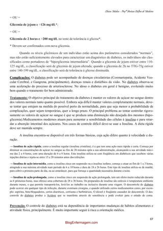 Clínica Médica – Profª Aretusa Delfino de Medeiros
67
= OU =
Glicemia de jejum e >126 mg/dL*;
= OU =
Glicemia de 2 horas e >200 mg/dL no teste de tolerância à glicose*.
* Devem ser confirmados com nova glicemia.
Quando os níveis glicêmicos de um indivíduo estão acima dos parâmetros considerados “normais”,
mas não estão suficientemente elevados para caracterizar um diagnóstico de diabetes, os indívíduos são clas-
sificados como portadores de “hiperglicemia intermediária”. Quando a glicemia de jejum estiver entre 110-
125 mg/dL, a classificação será de glicemia de jejum alterada; quando a glicemia de 2h no TTG-75g estiver
entre 140-199 mg/dL, a classificação será de tolerância à glicose diminuída.
Complicações: O diabetes pode ser acompanhado de doenças circulatórias (Coronariopatia, Acidente Vas-
cular Cerebral, e Gangrena, principalmente), doenças renais e distúrbios da visão. No diabetes observa-se
uma aceleração do processo de arteriosclerose. No idoso o diabetes em geral é benigno, evoluindo muito
bem quando o tratamento for bem administrado.
Tratamento: O objetivo principal do tratamento da diabetes é manter os valores de açúcar no sangue dentro
dos valores normais tanto quanto possível. Embora seja difícil manter valores completamente normais, deve-
se tentar que estejam na medida do possível perto da normalidade, para que seja menor a probabilidade de
complicações, quer sejam temporárias, quer a longo prazo. O principal problema ao tentar controlar rigoro-
samente os valores de açúcar no sangue é que se produza uma diminuição não desejada dos mesmos (hipo-
glicemia).Medicamentos modernos atuam para aumentar a sensibilidade das células à insulina e para retar-
dar a absorção intestinal dos açúcares. Nos casos de controle difícil deve-se usar a Insulina. A dieta rígida
deve ser mantida sempre.
A insulina encontra-se disponível em três formas básicas, cuja ação difere quanto à velocidade e du-
ração.
→ Insulina de ação rápida, como a insulina regular (insulina cristalina), é a que tem uma ação mais rápida e curta. Começa por
diminuir as concentrações de açúcar no sangue ao fim de 20 minutos após a sua administração, alcançando a sua atividade máxi-
ma das 2 a 4 horas, com uma duração de 6 a 8 horas. Esta insulina utiliza-se com freqüência em diabéticos que recebem várias
injeções diárias e injeta-se entre 15 e 20 minutos antes das refeições.
→ Insulina de ação intermédia, como a insulina zinco em suspensão ou a insulina isofano, começa a atuar ao fim de 1 a 3 horas,
atingindo a sua máxima atividade num período de 6 a 10 horas e dura de 18 a 26 horas. Este tipo de insulina utiliza-se de manhã,
para cobrir a primeira parte do dia, ou ao entardecer, para que forneça a quantidade necessária durante a noite.
→ Insulina de ação prolongada, como a insulina zinco em suspensão de ação prolongada, tem um efeito muito reduzido durante
as 6 primeiras horas, mas oferece uma cobertura de 28 a 36 horas. Os preparados de insulina são estáveis à temperatura ambiente
durante meses, o que permite transportá-los, levá-los ao trabalho ou inclusive durante uma viagem. O descontrole do diabetes
pode ocorrer em qualquer tipo de infecção, durante eventuais cirurgias, e quando utilizado certos medicamentos como, por exem-
plo: aspirina, beta-bloquadores, certos diuréticos, cortisona e barbitúricos. O álcool é freqüente causador de descontrole. O des-
controle do diabetes produz a Acidose que se manifesta através de sonolência e pode evoluir para o estado de coma.
Prevenção: O controle do diabetes está na dependência de importantes mudanças de hábitos alimentares e
atividade física, principalmente. É muito importante seguir à risca a orientação médica.
BlogEnfermagem.com
 