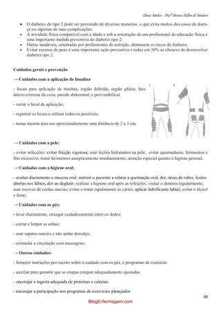 Clínica Médica – Profª Aretusa Delfino de Medeiros
68
O diabetes do tipo 2 pode ser prevenido de diversas maneiras, o que evita muitos dos casos da doen-
ça ou algumas de suas complicações.
A atividade física compatível com a idade e sob a orientação de um profissional de educação física é
uma importante medida preventiva do diabetes tipo 2.
Dietas saudáveis, orientadas por profissionais de nutrição, diminuem os riscos de diabetes.
Evitar excesso de peso é uma importante ação preventiva e reduz em 30% as chances de desenvolver
diabetes tipo 2.
Cuidados gerais e prevenção
→ Cuidados com a aplicação de Insulina
- locais para aplicação de insulina; região deltóide, região glútea, face
ântero-extrema da coxa, parede abdominal, e peri-umbilical.
- variar o local da aplicação;
- registrar os locais e utilizar todos os possíveis;
- numa mesma área use aproximadamente uma distância de 2 a 3 cm.
→ Cuidados com a pele:
- evitar infecções; evitar fricção vigorosa; usar loções hidratantes na pele; evitar queimaduras, ferimentos e
frio excessivo; tratar ferimentos assepticamente imediatamente; atenção especial quanto à higiene pessoal;
→ Cuidados com a higiene oral:
- avaliar diariamente a mucosa oral; instruir o paciente a relatar a queimação oral, dor, áreas de rubor, lesões
abertas nos lábios, dor ao deglutir; realizar a higiene oral após as refeições; visitar o dentista regularmente;
usar escovas de cerdas macias; evitar e tratar rapidamente as cáries; aplicar lubrificante labial; evitar o álcool
e fumo.
→ Cuidados com os pés:
- lavar diariamente, enxugar cuidadosamente entre os dedos;
- cortar e limpar as unhas;
- usar sapatos macios e não andar descalço;
- estimular a circulação com massagens;
→ Outros cuidados:
- fornecer instruções por escrito sobre o cuidado com os pés, e programas de exercício.
- auxiliar para garantir que as roupas estejam adequadamente ajustadas.
- encorajar a ingesta adequada de proteínas e calorias
- encorajar a participação nos programas de exercícios planejados
BlogEnfermagem.com
 