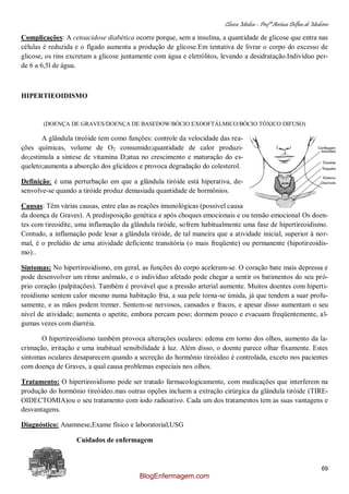 Clínica Médica – Profª Aretusa Delfino de Medeiros
69
Complicações: A cetoacidose diabética ocorre porque, sem a insulina, a quantidade de glicose que entra nas
células é reduzida e o fígado aumenta a produção de glicose.Em tentativa de livrar o corpo do excesso de
glicose, os rins excretam a glicose juntamente com água e eletrólitos, levando a desidratação.Indivíduo per-
de 6 a 6,5l de água.
HIPERTIEOIDISMO
(DOENÇA DE GRAVES/DOENÇA DE BASEDOW/BÓCIO EXOOFTÁLMICO/BÓCIO TÓXICO DIFUSO)
A glândula tireóide tem como funções: controle da velocidade das rea-
ções químicas, volume de O2 consumido;quantidade de calor produzi-
do;estimula a síntese de vitamina D;atua no crescimento e maturação do es-
queleto;aumenta a absorção dos glicídeos e provoca degradação do colesterol.
Definição: é uma perturbação em que a glândula tiróide está hiperativa, de-
senvolve-se quando a tiróide produz demasiada quantidade de hormônios.
Causas: Têm várias causas, entre elas as reações imunológicas (possível causa
da doença de Graves). A predisposição genética e após choques emocionais e ou tensão emocional Os doen-
tes com tireoidite, uma inflamação da glândula tiróide, sofrem habitualmente uma fase de hipertireoidismo.
Contudo, a inflamação pode lesar a glândula tiróide, de tal maneira que a atividade inicial, superior à nor-
mal, é o prelúdio de uma atividade deficiente transitória (o mais freqüente) ou permanente (hipotireoidis-
mo)..
Sintomas: No hipertireoidismo, em geral, as funções do corpo aceleram-se. O coração bate mais depressa e
pode desenvolver um ritmo anômalo, e o indivíduo afetado pode chegar a sentir os batimentos do seu pró-
prio coração (palpitações). Também é provável que a pressão arterial aumente. Muitos doentes com hiperti-
reoidismo sentem calor mesmo numa habitação fria, a sua pele torna-se úmida, já que tendem a suar profu-
samente, e as mãos podem tremer. Sentem-se nervosos, cansados e fracos, e apesar disso aumentam o seu
nível de atividade; aumenta o apetite, embora percam peso; dormem pouco e evacuam freqüentemente, al-
gumas vezes com diarréia.
O hipertireoidismo também provoca alterações oculares: edema em torno dos olhos, aumento da la-
crimação, irritação e uma inabitual sensibilidade à luz. Além disso, o doente parece olhar fixamente. Estes
sintomas oculares desaparecem quando a secreção do hormônio tireóideo é controlada, exceto nos pacientes
com doença de Graves, a qual causa problemas especiais nos olhos.
Tratamento: O hipertireoidismo pode ser tratado farmacologicamente, com medicações que interferem na
produção do hormônio tireóideo.mas outras opções incluem a extração cirúrgica da glândula tiróide (TIRE-
OIDECTOMIA)ou o seu tratamento com iodo radioativo. Cada um dos tratamentos tem as suas vantagens e
desvantagens.
Diagnóstico: Anamnese,Exame físico e laboratorial,USG
Cuidados de enfermagem
BlogEnfermagem.com
 