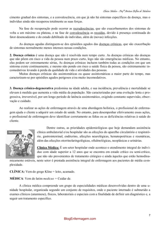 Clínica Médica – Profª Aretusa Delfino de Medeiros
7
cimento gradual dos sintomas, e a convalescência, em que já não há sintomas específicos da doença, mas o
indivíduo ainda não recuperou totalmente as suas forças.
Na fase de recuperação pode ocorrer as recrudescências, que são exacerbamentos dos sintomas de
volta a um máximo ou plateau, e na fase de convalescência as recaídas, devido à presença continuada do
fator desencadeante e do estado debilitado do indivíduo, além de (novas) infecções.
As doenças agudas distinguem-se dos episódios agudos das doenças crônicas, que são exacerbação
de sintomas normalmente menos intensos nessas condições.
2. Doença crônica é uma doença que não é resolvida num tempo curto. As doenças crônicas são doenças
que não põem em risco a vida da pessoa num prazo curto, logo não são emergências médicas. No entanto,
elas podem ser extremamente sérias, As doenças crônicas incluem também todas as condições em que um
sintoma existe continuamente, e mesmo não pondo em risco a saúde física da pessoa, são extremamente in-
comodativas levando à perda da qualidade de vida e atividades das pessoas.
Muitas doenças crônicas são assintomáticas ou quase assintomáticas a maior parte do tempo, mas
caracterizam-se por episódios agudos perigosos e/ou muito incomodativos.
3. Doença crônico-degenerativa predomina na idade adulta, e sua incidência, prevalência e mortalidade se
elevam à medida que aumenta a vida média da população. São caracterizadas por uma evolução lenta e pro-
gressiva, irreversível, por um longo período de latência assintomático, exigindo constante supervisão, obser-
vação e cuidado.
Ao realizar as ações de enfermagem através de uma abordagem holística, o profissional de enferma-
gem ajuda o cliente a adquirir um estado de saúde. No entanto, para desempenhar efetivamente essas ações,
o profissional de enfermagem deve identificar corretamente as faltas ou as deficiências relativas à saúde do
cliente.
Dentre outras, as prioridades epidemiológicas que hoje demandam assistência
clínica ambulatorial e/ou hospitalar são as afecções do aparelho circulatório e respirató-
rio, gastrointestinal, endócrino, afecções neurológicas, hematopoiéticas e reumáticas,
além das afecções otorrinolaringológicas, oftalmológicas, neoplásicas e urinárias.
Clínica Médica: É um setor hospitalar onde acontece o atendimento integral do indiví-
duo com idade superior a 12 anos que se encontra em estado crítico ou semi-crítico,
que não são provenientes de tratamento cirúrgico e ainda àqueles que estão hemodina-
micamente estáveis, neste setor é prestada assistência integral de enfermagem aos pacientes de média com-
plexidade.
CLÍNICA: Vem do grego Kline = leito, acamado.
MÉDICA: Vem do latim medicus = Cuidar de.
A clínica médica compreende um grupo de especialidades médicas desenvolvidas dentro de uma u-
nidade hospitalar, organizada segundo um conjunto de requisitos, onde o paciente internado é submetido a
exames clínicos (anamnese), físicos, laboratoriais e especiais com a finalidade de definir um diagnóstico e, a
seguir um tratamento específico.
BlogEnfermagem.com
 