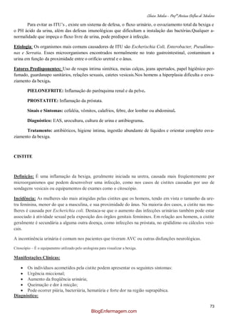 Clínica Médica – Profª Aretusa Delfino de Medeiros
73
Para evitar as ITU‟s , existe um sistema de defesa, o fluxo urinário, o esvaziamento total da bexiga e
o PH ácido da urina, além das defesas imunológicas que dificultam a instalação das bactérias.Qualquer a-
normalidade que impeça o fluxo livre de urina, pode predispor à infecção.
Etiologia: Os organismos mais comuns causadores de ITU são Escherischia Coli, Enterobacter, Pseudômo-
nas e Serratia. Esses microorganismos encontrados normalmente no trato gastrointestinal, contaminam a
urina em função da proximidade entre o orifício uretral e o ânus.
Fatores Predisponentes: Uso de roupa íntima sintética, meias calças, jeans apertados, papel higiênico per-
fumado, guardanapo sanitários, relações sexuais, catetes vesicais.Nos homens a hiperplasia dificulta o esva-
ziamento da bexiga.
PIELONEFRITE: Inflamação do parênquima renal e da pelve.
PROSTATITE: Inflamação da próstata.
Sinais e Sintomas: cefaléia, vômitos, calafrios, febre, dor lombar ou abdominal.
Diagnóstico: EAS, urocultura, cultura de urina e antibiograma.
Tratamento: antibióticos, higiene íntima, ingestão abundante de líquidos e orientar completo esva-
ziamento da bexiga.
CISTITE
Definição: É uma inflamação da bexiga, geralmente iniciada na uretra, causada mais freqüentemente por
microorganismos que podem desenvolver uma infecção, como nos casos de cistites causadas por uso de
sondagens vesicais ou equipamentos de exames como o citoscópio.
Incidência: As mulheres são mais atingidas pelas cistites que os homens, tendo em vista o tamanho da ure-
tra feminina, menor do que a masculina, e sua proximidade do ânus. Na maioria dos casos, a cistite nas mu-
lheres é causada por Escherichia coli. Destaca-se que o aumento das infecções urinárias também pode estar
associado à atividade sexual pela exposição dos órgãos genitais femininos. Em relação aos homens, a cistite
geralmente é secundária a alguma outra doença, como infecções na próstata, no epidídimo ou cálculos vesi-
cais.
A incontinência urinária é comum nos pacientes que tiveram AVC ou outras disfunções neurológicas.
Citoscópio – É o equipamento utilizado pelo urologista para visualizar a bexiga.
Manifestações Clínicas:
Os indivíduos acometidos pela cistite podem apresentar os seguintes sintomas:
Urgência miccional;
Aumento da freqüência urinária;
Queimação e dor à micção;
Pode ocorrer piúria, bacteriúria, hematúria e forte dor na região suprapúbica.
Diagnóstico:
BlogEnfermagem.com
 