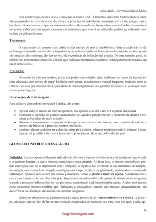 Clínica Médica – Profª Aretusa Delfino de Medeiros
74
Para confirmação desses casos, é indicado o exame EAS (Elementos Anormais Sedimentados), onde
são pesquisadas as características da urina e a presença de substâncias anormais, entre elas, sangue, pus e
bactérias. Já nos casos em que os sintomas estão evidenciando de forma clara uma infecção, ou quando é
necessário saber qual é o agente causador e o antibiótico que deverá ser utilizado, poderá ser solicitado uro-
cultura ou cultura de urina.
Tratamento:
O tratamento das pessoas com cistite se faz através do uso de antibióticos. Uma atuação efetiva da
enfermagem consiste em orientar a importância de se tomar todas as doses prescritas, mesmo se houver alí-
vio imediato dos sintomas, devido ao risco de recorrência da infecção mal curada. De uma maneira geral, as
cistites não representam situações clínicas que indiquem internação hospitalar, sendo geralmente tratadas em
nível ambulatorial.
Prevenção:
Do ponto de vista preventivo, as cistites podem ser evitadas pelas mulheres por meio de higiene ín-
tima adequada, uso correto do papel higiênico após urinar, esvaziamento vesical freqüente, inclusive após as
relações sexuais por diminuírem a quantidade de microorganismos nos genitais femininos, e visitas periódi-
cas ao ginecologista.
Intervenções de Enfermagem :
Para aliviar o desconforto associado à cistite, tais como:
Aplicar calor e banhos de imersão quentes, que ajudam a aliviar a dor e a urgência miccional;
Estimular a ingestão de grandes quantidades de líquidos para promover o aumento da diurese e eli-
minar as bactérias do trato urinário;
Orientar o esvaziamento completo da bexiga (a cada duas a três horas), com o intuito de reduzir o
número de bactérias e para não ocorrer reinfecção.
Lembrar alguns cuidados na coleta de urina para cultura: oferecer recipiente estéril; orientar a fazer
higiene da genitália externa e a desprezar o primeiro jato de urina, colhendo a seguir
GLOMERULONEFRITE DIFUSA AGUDA
Definição: é uma resposta inflamatória do glomérulo contra alguma substância nociva (antígeno) que invade
o organismo humano, e que o sistema imunológico tenta destruir. Ao fazer isso, o sistema imunológico pro-
duz anticorpos que, ao se depararem com o antígeno, se ligam a ele, formando o que chamamos de comple-
xo antígeno-anticorpo. Este complexo antígeno-anticorpo se adere ao glomérulo, obstruindo-o e causando
inflamação. Quando isso ocorre em muitos glomérulos, temos a glomerulonefrite aguda. Substâncias tóxi-
cas, como veneno e toxina liberadas pelo Streptococo beta-hemolítico do grupo A, atuam como antígenos,
levando a processo inflamatório do rim, portanto, ocasionando a glomerulonefrite aguda. Assim, uma pessoa
pode apresentar glomerulonefrite após faringites e amigdalites, quando não tratadas adequadamente, em
decorrência da circulação das toxinas na corrente sangüínea.
Episódios freqüentes de glomerulonefrite aguda podem levar à glomerulonefrite crônica. A princi-
pal alteração está no fato de haver uma redução progressiva do tamanho dos rins, uma vez que, a cada epi-
BlogEnfermagem.com
 
