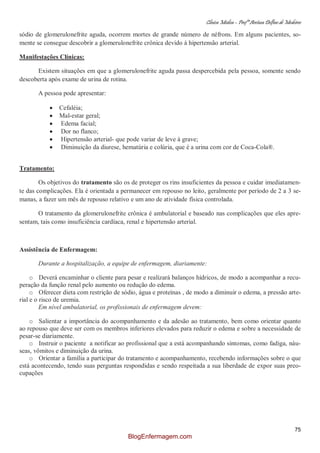 Clínica Médica – Profª Aretusa Delfino de Medeiros
75
sódio de glomerulonefrite aguda, ocorrem mortes de grande número de néfrons. Em alguns pacientes, so-
mente se consegue descobrir a glomerulonefrite crônica devido à hipertensão arterial.
Manifestações Clínicas:
Existem situações em que a glomerulonefrite aguda passa despercebida pela pessoa, somente sendo
descoberta após exame de urina de rotina.
A pessoa pode apresentar:
Cefaléia;
Mal-estar geral;
Edema facial;
Dor no flanco;
Hipertensão arterial- que pode variar de leve à grave;
Diminuição da diurese, hematúria e colúria, que é a urina com cor de Coca-Cola®.
Tratamento:
Os objetivos do tratamento são os de proteger os rins insuficientes da pessoa e cuidar imediatamen-
te das complicações. Ela é orientada a permanecer em repouso no leito, geralmente por período de 2 a 3 se-
manas, a fazer um mês de repouso relativo e um ano de atividade física controlada.
O tratamento da glomerulonefrite crônica é ambulatorial e baseado nas complicações que eles apre-
sentam, tais como insuficiência cardíaca, renal e hipertensão arterial.
Assistência de Enfermagem:
Durante a hospitalização, a equipe de enfermagem, diariamente:
o Deverá encaminhar o cliente para pesar e realizará balanços hídricos, de modo a acompanhar a recu-
peração da função renal pelo aumento ou redução do edema.
o Oferecer dieta com restrição de sódio, água e proteínas , de modo a diminuir o edema, a pressão arte-
rial e o risco de uremia.
Em nível ambulatorial, os profissionais de enfermagem devem:
o Salientar a importância do acompanhamento e da adesão ao tratamento, bem como orientar quanto
ao repouso que deve ser com os membros inferiores elevados para reduzir o edema e sobre a necessidade de
pesar-se diariamente.
o Instruir o paciente a notificar ao profissional que a está acompanhando sintomas, como fadiga, náu-
seas, vômitos e diminuição da urina.
o Orientar a família a participar do tratamento e acompanhamento, recebendo informações sobre o que
está acontecendo, tendo suas perguntas respondidas e sendo respeitada a sua liberdade de expor suas preo-
cupações
BlogEnfermagem.com
 