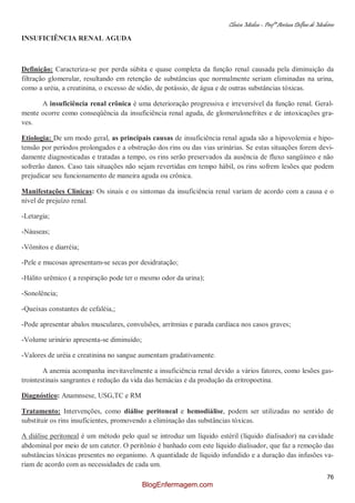 Clínica Médica – Profª Aretusa Delfino de Medeiros
76
INSUFICIÊNCIA RENAL AGUDA
Definição: Caracteriza-se por perda súbita e quase completa da função renal causada pela diminuição da
filtração glomerular, resultando em retenção de substâncias que normalmente seriam eliminadas na urina,
como a uréia, a creatinina, o excesso de sódio, de potássio, de água e de outras substâncias tóxicas.
A insuficiência renal crônica é uma deterioração progressiva e irreversível da função renal. Geral-
mente ocorre como conseqüência da insuficiência renal aguda, de glomerulonefrites e de intoxicações gra-
ves.
Etiologia: De um modo geral, as principais causas de insuficiência renal aguda são a hipovolemia e hipo-
tensão por períodos prolongados e a obstrução dos rins ou das vias urinárias. Se estas situações forem devi-
damente diagnosticadas e tratadas a tempo, os rins serão preservados da ausência de fluxo sangüíneo e não
sofrerão danos. Caso tais situações não sejam revertidas em tempo hábil, os rins sofrem lesões que podem
prejudicar seu funcionamento de maneira aguda ou crônica.
Manifestações Clínicas: Os sinais e os sintomas da insuficiência renal variam de acordo com a causa e o
nível de prejuízo renal.
-Letargia;
-Náuseas;
-Vômitos e diarréia;
-Pele e mucosas apresentam-se secas por desidratação;
-Hálito urêmico ( a respiração pode ter o mesmo odor da urina);
-Sonolência;
-Queixas constantes de cefaléia,;
-Pode apresentar abalos musculares, convulsões, arritmias e parada cardíaca nos casos graves;
-Volume urinário apresenta-se diminuído;
-Valores de uréia e creatinina no sangue aumentam gradativamente.
A anemia acompanha inevitavelmente a insuficiência renal devido a vários fatores, como lesões gas-
trointestinais sangrantes e redução da vida das hemácias e da produção da eritropoetina.
Diagnóstico: Anamnsese, USG,TC e RM
Tratamento: Intervenções, como diálise peritoneal e hemodiálise, podem ser utilizadas no sentido de
substituir os rins insuficientes, promovendo a eliminação das substâncias tóxicas.
A diálise peritoneal é um método pelo qual se introduz um líquido estéril (líquido dialisador) na cavidade
abdominal por meio de um cateter. O peritônio é banhado com este líquido dialisador, que faz a remoção das
substâncias tóxicas presentes no organismo. A quantidade de líquido infundido e a duração das infusões va-
riam de acordo com as necessidades de cada um.
BlogEnfermagem.com
 