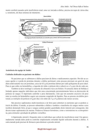 Clínica Médica – Profª Aretusa Delfino de Medeiros
78
mento cerebral causados pela insuficiência renal, uma vez iniciada a diálise, precisa em regra de vários dias
e, raramente, até duas semanas de tratamento.
Assistência da equipe de Saúde:
Cuidados dedicados ao paciente em diálise:
Os pacientes que se submetem a diálise precisam de dietas e medicamentos especiais. Devido ao es-
casso apetite e à perda de proteínas durante a diálise peritoneal, estas pessoas precisam em geral de uma
dieta relativamente rica em proteínas, cerca de 0,5 g de proteínas diárias por cada quilograma de peso ideal.
Para os que estão em hemodiálise, a ingestão de sódio e potássio deve reduzir-se a 2 g por dia de cada um.
Também se deve restringir o consumo de alimentos ricos em fósforo. O consumo diário de bebidas é
limitado apenas naqueles indivíduos que têm uma concentração persistentemente baixa ou decrescente de
potássio no sangue. É importante controlar o peso diariamente, visto que um aumento excessivo de peso
entre as sessões de hemodiálise sugere um consumo exagerado de líquidos. Para as pessoas em diálise peri-
toneal, as restrições de potássio (4 g por dia) e de sódio (de 3 g a 4 g diários) são menos severas.
São precisos suplementos multivitamínicos e de ferro para substituir os nutrientes que se perdem a-
través da diálise. Contudo, as pessoas submetidas a diálise e também a transfusões de sangue muitas vezes
recebem demasiado ferro, já que o sangue contém grandes quantidades deste mineral; por conseguinte, não
devem tomar suplementos do mesmo. Podem-se fornecer hormônios, como a testosterona ou a eritropoieti-
na, para estimular a produção de glóbulos vermelhos.
A hipertensão arterial é frequente entre os indivíduos que sofrem de insuficiência renal. Em aproxi-
madamente metade deles pode-se controlar simplesmente extraindo líquido suficiente durante a diálise. A
outra metade pode precisar de fármacos para diminuir a pressão arterial.
BlogEnfermagem.com
 