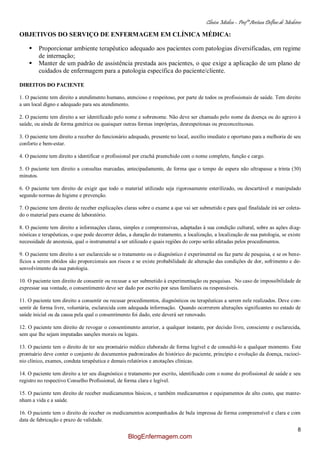 Clínica Médica – Profª Aretusa Delfino de Medeiros
8
OBJETIVOS DO SERVIÇO DE ENFERMAGEM EM CLÍNICA MÉDICA:
 Proporcionar ambiente terapêutico adequado aos pacientes com patologias diversificadas, em regime
de internação;
 Manter de um padrão de assistência prestada aos pacientes, o que exige a aplicação de um plano de
cuidados de enfermagem para a patologia específica do paciente/cliente.
DIREITOS DO PACIENTE
1. O paciente tem direito a atendimento humano, atencioso e respeitoso, por parte de todos os profissionais de saúde. Tem direito
a um local digno e adequado para seu atendimento.
2. O paciente tem direito a ser identificado pelo nome e sobrenome. Não deve ser chamado pelo nome da doença ou do agravo à
saúde, ou ainda de forma genérica ou quaisquer outras formas impróprias, desrespeitosas ou preconceituosas.
3. O paciente tem direito a receber do funcionário adequado, presente no local, auxílio imediato e oportuno para a melhoria de seu
conforto e bem-estar.
4. O paciente tem direito a identificar o profissional por crachá preenchido com o nome completo, função e cargo.
5. O paciente tem direito a consultas marcadas, antecipadamente, de forma que o tempo de espera não ultrapasse a trinta (30)
minutos.
6. O paciente tem direito de exigir que todo o material utilizado seja rigorosamente esterilizado, ou descartável e manipulado
segundo normas de higiene e prevenção.
7. O paciente tem direito de receber explicações claras sobre o exame a que vai ser submetido e para qual finalidade irá ser coleta-
do o material para exame de laboratório.
8. O paciente tem direito a informações claras, simples e compreensivas, adaptadas à sua condição cultural, sobre as ações diag-
nósticas e terapêuticas, o que pode decorrer delas, a duração do tratamento, a localização, a localização de sua patologia, se existe
necessidade de anestesia, qual o instrumental a ser utilizado e quais regiões do corpo serão afetadas pelos procedimentos.
9. O paciente tem direito a ser esclarecido se o tratamento ou o diagnóstico é experimental ou faz parte de pesquisa, e se os bene-
fícios a serem obtidos são proporcionais aos riscos e se existe probabilidade de alteração das condições de dor, sofrimento e de-
senvolvimento da sua patologia.
10. O paciente tem direito de consentir ou recusar a ser submetido à experimentação ou pesquisas. No caso de impossibilidade de
expressar sua vontade, o consentimento deve ser dado por escrito por seus familiares ou responsáveis.
11. O paciente tem direito a consentir ou recusar procedimentos, diagnósticos ou terapêuticas a serem nele realizados. Deve con-
sentir de forma livre, voluntária, esclarecida com adequada informação. Quando ocorrerem alterações significantes no estado de
saúde inicial ou da causa pela qual o consentimento foi dado, este deverá ser renovado.
12. O paciente tem direito de revogar o consentimento anterior, a qualquer instante, por decisão livre, consciente e esclarecida,
sem que lhe sejam imputadas sanções morais ou legais.
13. O paciente tem o direito de ter seu prontuário médico elaborado de forma legível e de consultá-lo a qualquer momento. Este
prontuário deve conter o conjunto de documentos padronizados do histórico do paciente, princípio e evolução da doença, raciocí-
nio clínico, exames, conduta terapêutica e demais relatórios e anotações clínicas.
14. O paciente tem direito a ter seu diagnóstico e tratamento por escrito, identificado com o nome do profissional de saúde e seu
registro no respectivo Conselho Profissional, de forma clara e legível.
15. O paciente tem direito de receber medicamentos básicos, e também medicamentos e equipamentos de alto custo, que mante-
nham a vida e a saúde.
16. O paciente tem o direito de receber os medicamentos acompanhados de bula impressa de forma compreensível e clara e com
data de fabricação e prazo de validade.
BlogEnfermagem.com
 
