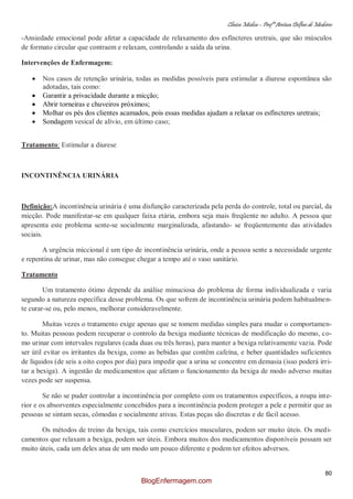Clínica Médica – Profª Aretusa Delfino de Medeiros
80
-Ansiedade emocional pode afetar a capacidade de relaxamento dos esfíncteres uretrais, que são músculos
de formato circular que contraem e relaxam, controlando a saída da urina.
Intervenções de Enfermagem:
Nos casos de retenção urinária, todas as medidas possíveis para estimular a diurese espontânea são
adotadas, tais como:
Garantir a privacidade durante a micção;
Abrir torneiras e chuveiros próximos;
Molhar os pés dos clientes acamados, pois essas medidas ajudam a relaxar os esfíncteres uretrais;
Sondagem vesical de alívio, em último caso;
Tratamento: Estimular a diurese
INCONTINÊNCIA URINÁRIA
Definição:A incontinência urinária é uma disfunção caracterizada pela perda do controle, total ou parcial, da
micção. Pode manifestar-se em qualquer faixa etária, embora seja mais freqüente no adulto. A pessoa que
apresenta este problema sente-se socialmente marginalizada, afastando- se freqüentemente das atividades
sociais.
A urgência miccional é um tipo de incontinência urinária, onde a pessoa sente a necessidade urgente
e repentina de urinar, mas não consegue chegar a tempo até o vaso sanitário.
Tratamento
Um tratamento ótimo depende da análise minuciosa do problema de forma individualizada e varia
segundo a natureza específica desse problema. Os que sofrem de incontinência urinária podem habitualmen-
te curar-se ou, pelo menos, melhorar consideravelmente.
Muitas vezes o tratamento exige apenas que se tomem medidas simples para mudar o comportamen-
to. Muitas pessoas podem recuperar o controlo da bexiga mediante técnicas de modificação do mesmo, co-
mo urinar com intervalos regulares (cada duas ou três horas), para manter a bexiga relativamente vazia. Pode
ser útil evitar os irritantes da bexiga, como as bebidas que contêm cafeína, e beber quantidades suficientes
de líquidos (de seis a oito copos por dia) para impedir que a urina se concentre em demasia (isso poderá irri-
tar a bexiga). A ingestão de medicamentos que afetam o funcionamento da bexiga de modo adverso muitas
vezes pode ser suspensa.
Se não se puder controlar a incontinência por completo com os tratamentos específicos, a roupa inte-
rior e os absorventes especialmente concebidos para a incontinência podem proteger a pele e permitir que as
pessoas se sintam secas, cômodas e socialmente ativas. Estas peças são discretas e de fácil acesso.
Os métodos de treino da bexiga, tais como exercícios musculares, podem ser muito úteis. Os medi-
camentos que relaxam a bexiga, podem ser úteis. Embora muitos dos medicamentos disponíveis possam ser
muito úteis, cada um deles atua de um modo um pouco diferente e podem ter efeitos adversos.
BlogEnfermagem.com
 