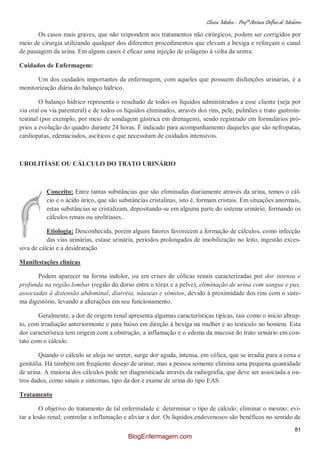 Clínica Médica – Profª Aretusa Delfino de Medeiros
81
Os casos mais graves, que não respondem aos tratamentos não cirúrgicos, podem ser corrigidos por
meio de cirurgia utilizando qualquer dos diferentes procedimentos que elevam a bexiga e reforçam o canal
de passagem da urina. Em alguns casos é eficaz uma injeção de colágeno à volta da uretra.
Cuidados de Enfermagem:
Um dos cuidados importantes da enfermagem, com aqueles que possuem disfunções urinárias, é a
monitorização diária do balanço hídrico.
O balanço hídrico representa o resultado de todos os líquidos administrados a esse cliente (seja por
via oral ou via parenteral) e de todos os líquidos eliminados, através dos rins, pele, pulmões e trato gastroin-
testinal (por exemplo, por meio de sondagem gástrica em drenagem), sendo registrado em formulários pró-
prios a evolução do quadro durante 24 horas. É indicado para acompanhamento daqueles que são nefropatas,
cardiopatas, edemaciados, ascíticos e que necessitam de cuidados intensivos.
UROLITÍASE OU CÁLCULO DO TRATO URINÁRIO
Conceito: Entre tantas substâncias que são eliminadas diariamente através da urina, temos o cál-
cio e o ácido úrico, que são substâncias cristalinas, isto é, formam cristais. Em situações anormais,
estas substâncias se cristalizam, depositando-se em alguma parte do sistema urinário, formando os
cálculos renais ou urolitíases..
Etiologia: Desconhecida, porém alguns fatores favorecem a formação de cálculos, como infecção
das vias urinárias, estase urinária, períodos prolongados de imobilização no leito, ingestão exces-
siva de cálcio e a desidratação
Manifestações clínicas
Podem aparecer na forma indolor, ou em crises de cólicas renais caracterizadas por dor intensa e
profunda na região lombar (região do dorso entre o tórax e a pelve), eliminação de urina com sangue e pus,
associadas à distensão abdominal, diarréia, náuseas e vômitos, devido à proximidade dos rins com o siste-
ma digestório, levando a alterações em seu funcionamento.
Geralmente, a dor de origem renal apresenta algumas características típicas, tais como o início abrup-
to, com irradiação anteriormente e para baixo em direção à bexiga na mulher e ao testículo no homem. Esta
dor característica tem origem com a obstrução, a inflamação e o edema da mucosa do trato urinário em con-
tato com o cálculo.
Quando o cálculo se aloja no ureter, surge dor aguda, intensa, em cólica, que se irradia para a coxa e
genitália. Há também um freqüente desejo de urinar, mas a pessoa somente elimina uma pequena quantidade
de urina. A maioria dos cálculos pode ser diagnosticada através da radiografia, que deve ser associada a ou-
tros dados, como sinais e sintomas, tipo da dor e exame de urina do tipo EAS.
Tratamento
O objetivo do tratamento de tal enfermidade é: determinar o tipo de cálculo; eliminar o mesmo; evi-
tar a lesão renal; controlar a inflamação e aliviar a dor. Os líquidos endovenosos são benéficos no sentido de
BlogEnfermagem.com
 