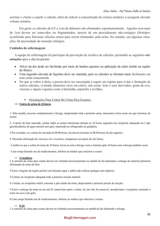 Clínica Médica – Profª Aretusa Delfino de Medeiros
82
auxiliar o cliente a expelir o cálculo, além de reduzir a concentração de cristais urinários e assegurar elevado
volume urinário.
Em geral, os cálculos de 0,5 a 1cm de diâmetro são eliminados espontaneamente.. Aqueles com mais
de 1cm devem ser removidos ou fragmentados, através de um procedimento não-cirúrgico (litotripsi-
a),utilizado para fracionar cálculos renais para serem eliminados pela urina. No entanto, em algumas situa-
ções, há necessidade da remoção cirúrgica.
Cuidados de enfermagem:
A equipe de enfermagem irá participar da prevenção de recidiva de cálculos, prestando as seguintes ori-
entações após a alta hospitalar:
Alívio da dor pode ser facilitado por meio de banhos quentes ou aplicação de calor úmido na região
do flanco;
Uma ingestão elevada de líquidos deve ser mantida, pois os cálculos se formam mais facilmente em
uma urina concentrada.
No que se refere à dieta, a pessoa deve ser encorajada a seguir um regime para evitar a formação de
outros cálculos, evitando alimentos ricos em cálcio, tais como: leite e seus derivados, gema de ovo,
vísceras e alguns vegetais como a beterraba, espinafre e ervilhas.
 Orientações Para Coleta De Urina Para Exames:
Coleta de urina de 24 horas
1. Pela manhã, esvaziar completamente a bexiga, desprezando toda a primeira urina, marcando a hora exata em que terminou de
urinar;
2. A partir da hora marcada, coletar todas as urinas eliminadas durante as 24 horas seguintes em recipiente adequado ou ( tipo
garrafa plástica de água mineral sem gás), mantendo-os refrigerados na geladeira.
3.Por exemplo, se a coleta for iniciada às 08:00 horas, ela deverá terminar às 08:00 horas do dia seguinte;
4. Havendo solicitação de clearance de creatinina, comparecer em jejum de seis horas;
- Lembre-se que a coleta de urina de 24 horas, inicia-se com a bexiga vazia e termina após 24 horas com a bexiga também vazia;
- Caso esteja fazendo uso de medicamentos, informe ao médico que solicitou o exame
Urocultura
1.A amostra de urina para exame deverá ser coletada necessariamente na manhã do dia destinado a entrega do material (primeira
eliminação de urina do dia);
2.Fazer a higiene da região genital com bastante água e sabão (não utilizar qualquer anti-séptico);
3.Coletar em recipiente adequado toda a primeira micção matinal;
4. Coletar, no recipiente estéril, somente o jato médio da urina, desprezando a primeira porção da micção;
5.Fazer a entrega da urina no em até 01 (uma) hora após a coleta. Se isto não for possível, acondicionar o recipiente contendo a
urina em saco com gelo;
6.Caso esteja fazendo uso de medicamentos, informe ao médico que solicitou o exame.
EAS
1.A amostra de urina para exame deverá ser coletada necessariamente na manhã do dia destinado a entrega.
BlogEnfermagem.com
 