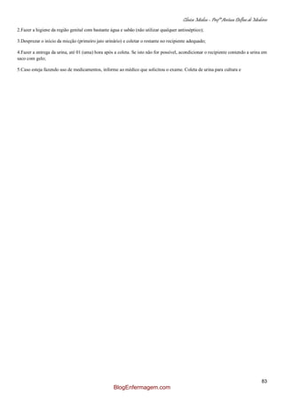 Clínica Médica – Profª Aretusa Delfino de Medeiros
83
2.Fazer a higiene da região genital com bastante água e sabão (não utilizar qualquer antisséptico);
3.Desprezar o início da micção (primeiro jato urinário) e coletar o restante no recipiente adequado;
4.Fazer a entrega da urina, até 01 (uma) hora após a coleta. Se isto não for possível, acondicionar o recipiente contendo a urina em
saco com gelo;
5.Caso esteja fazendo uso de medicamentos, informe ao médico que solicitou o exame. Coleta de urina para cultura e
BlogEnfermagem.com
 
